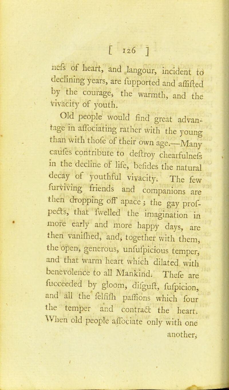 nefs^ of heart, and langour, incident to declining years, are fupported and afiifted by the courage, the warmth, and the vivacity of youth. Old people would find great advan- tage in aflbciating rather with the young than with thofe of their own age.—Many caufes contribute to deftroy chearfulnefs in the decline of life, befides the natural decay of youthful vivacity. The few furviving friends and companions are then dropping off apace ; the gay prof- pedls, that fwelled the imagination in more early and more happy days, are then vanifhed, arid? together with them, the open, generous, unfufpicious temper^ and that warm heart which dilated with benevolence to all Mankind; Thefe are fucceeded by gloom, difguft, fufpicion, and all the' felfifh paffions which four the temper and contraft the heart. When old people aflbciate only with one another,