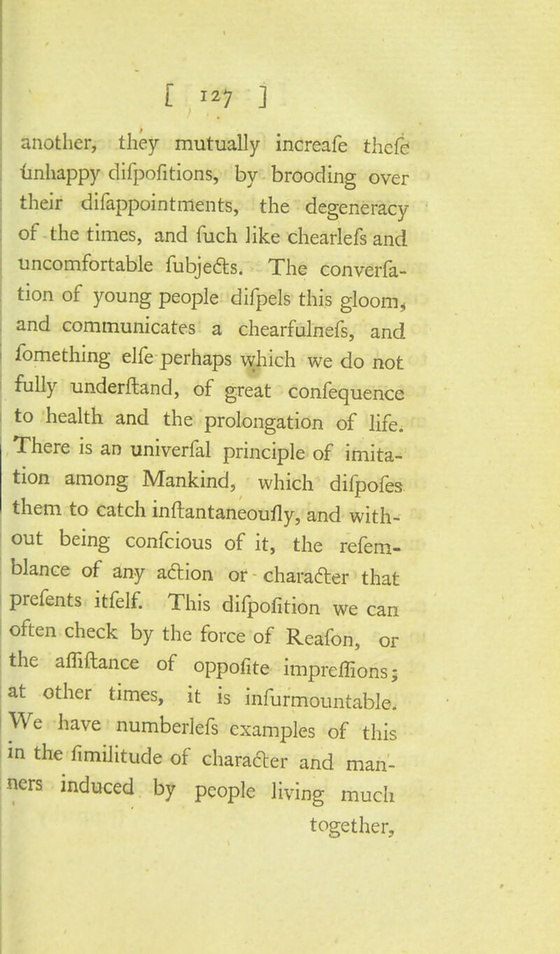 another, they mutually increafe thcfe unhappy difpofitions, by brooding over their difappointments, the degeneracy of the times, and men like chearlefs and uncomfortable fubje&s. The converfa- tion of young people difpels this gloom, and communicates a chearfulnefs, and fomething elfe perhaps which we do not fully understand, of great confequence to health and the prolongation of life. There is an univerfal principle of imita- tion among Mankind, which difpofes- them to catch inftantaneoufly, and with- out being confeious of it, the refem- blance of any action or character that prefents itfelf. This difpofition we can often check by the force of Reafon, or the affiftance of oppofite impreffions; at other times, it is infurmountable. We have numberlefs examples of this in the fimiiitude of character and man- ners induced by people living much together,