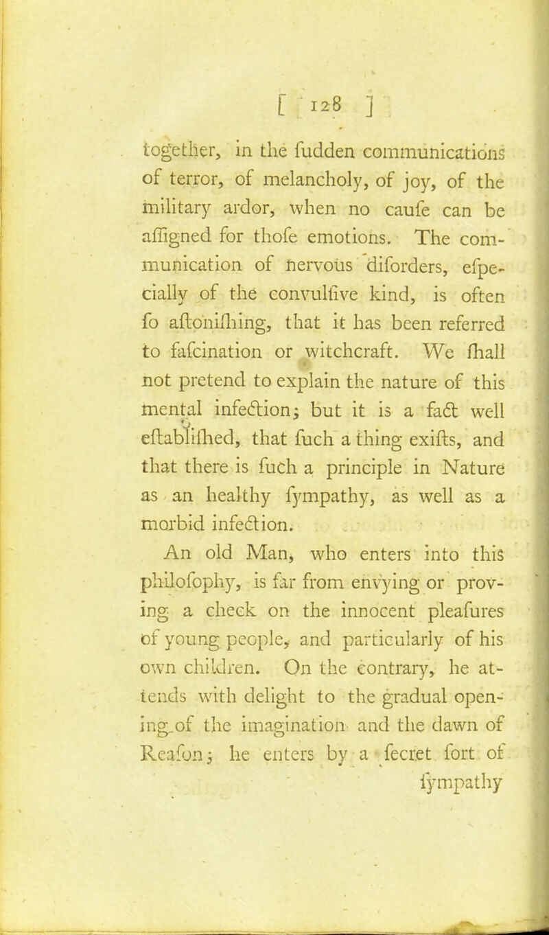 together, in the fudden communications of terror, of melancholy, of joy, of the military ardor, when no caufe can be affigned for thofe emotions. The com- munication of nervous diforders, efpe- cially of the convultive kind, is often fo aftoniming, that it has been referred to fafcination or witchcraft. We mail not pretend to explain the nature of this mental infe&ion; but it is a fact well o. eftabhlhed, that fuch a thing exifts, and that there is fuch a principle in Nature as an healthy fympathy, as well as a morbid infection. An old Man, who enters into this philofophy, is far from envying or prov- ing a cheek on the innocent pleafures of young people, and particularly of his own children. On the contrary, he at- tends with delight to the gradual open- ing-of the imagination and the dawn of Rcafbni he enters by a • fecret fort, of fympathy