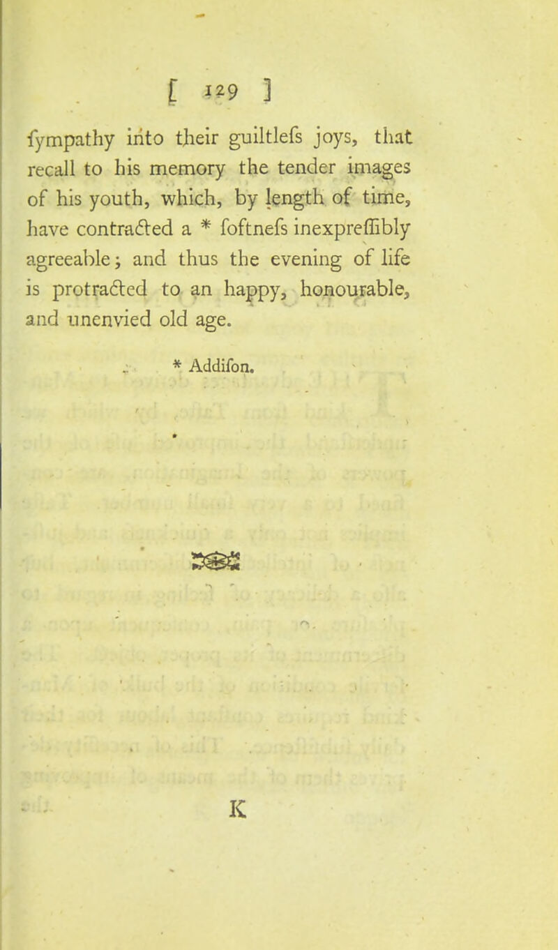 fympathy irito their guiltlefs joys, that recall to his memory the tender images of his youth, which, by length of time, have contracted a * foftnefs inexpreffibly agreeable; and thus the evening of life is protracted to an happy, honourable, and unenvied old age. * Addifon. 332 K