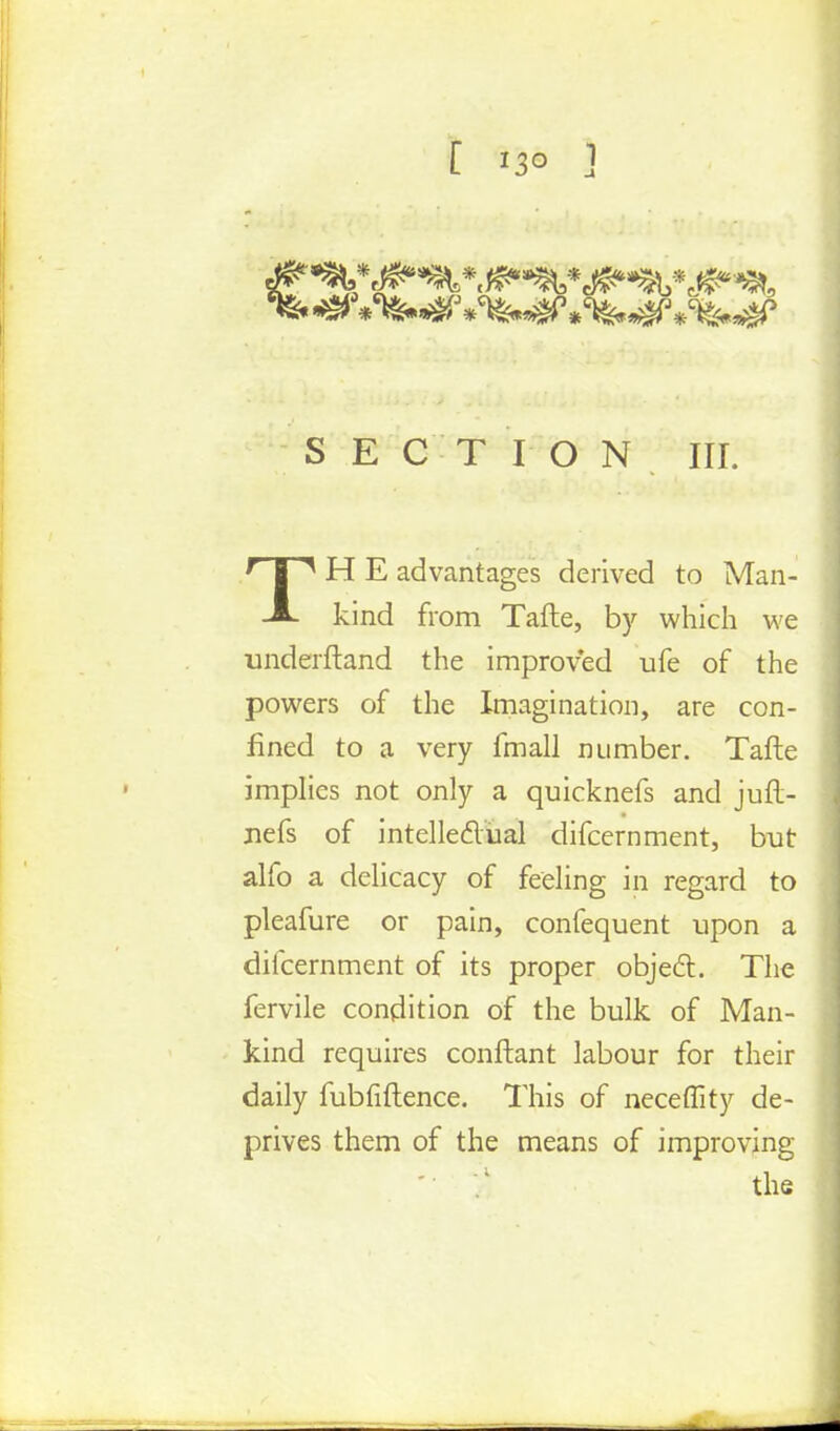 [ 13° ] SECTION III. TH E advantages derived to Man- kind from Tafte, by which we underftand the improved ufe of the powers of the Imagination, are con- fined to a very fmall number. Tafte implies not only a quicknefs and juft- nefs of intellectual difcernment, but alfo a delicacy of feeling in regard to pleafure or pain, confequent upon a difcernment of its proper object. The fervile condition of the bulk of Man- kind requires conftant labour for their daily fubfiftence. This of neceffity de- prives them of the means of improving '• '/ the