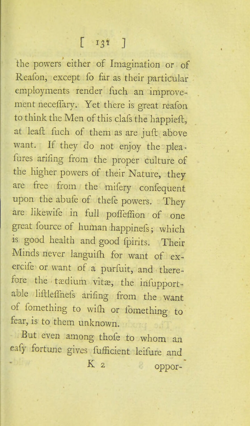 the powers either of Imagination or of Reafon, except fo far as their particular employments render fuch an improve- ment neceffary. Yet there is great reafon to think the Men of this clafs the happieft, at leafl fuch of them as are juft above want. If they do not enjoy the plea- fures arifing from the proper culture of the higher powers of their Nature, they are free from the mifery confequent upon the abufe of thefe powers. They are likewife in full pofieffion of one great fource of human happinefs; which is good health and good fpirits. Their Minds never languiih for want of ex- ercife or want of a purfuit, and there- fore the • tjedium vitas, the infupport- able liftleffnefs arifing from the want of fomething to with or fomething to fear, is to them unknown. But even among thofe to whom an eafy fortune gives fufficient leifure and K 2 oppor-