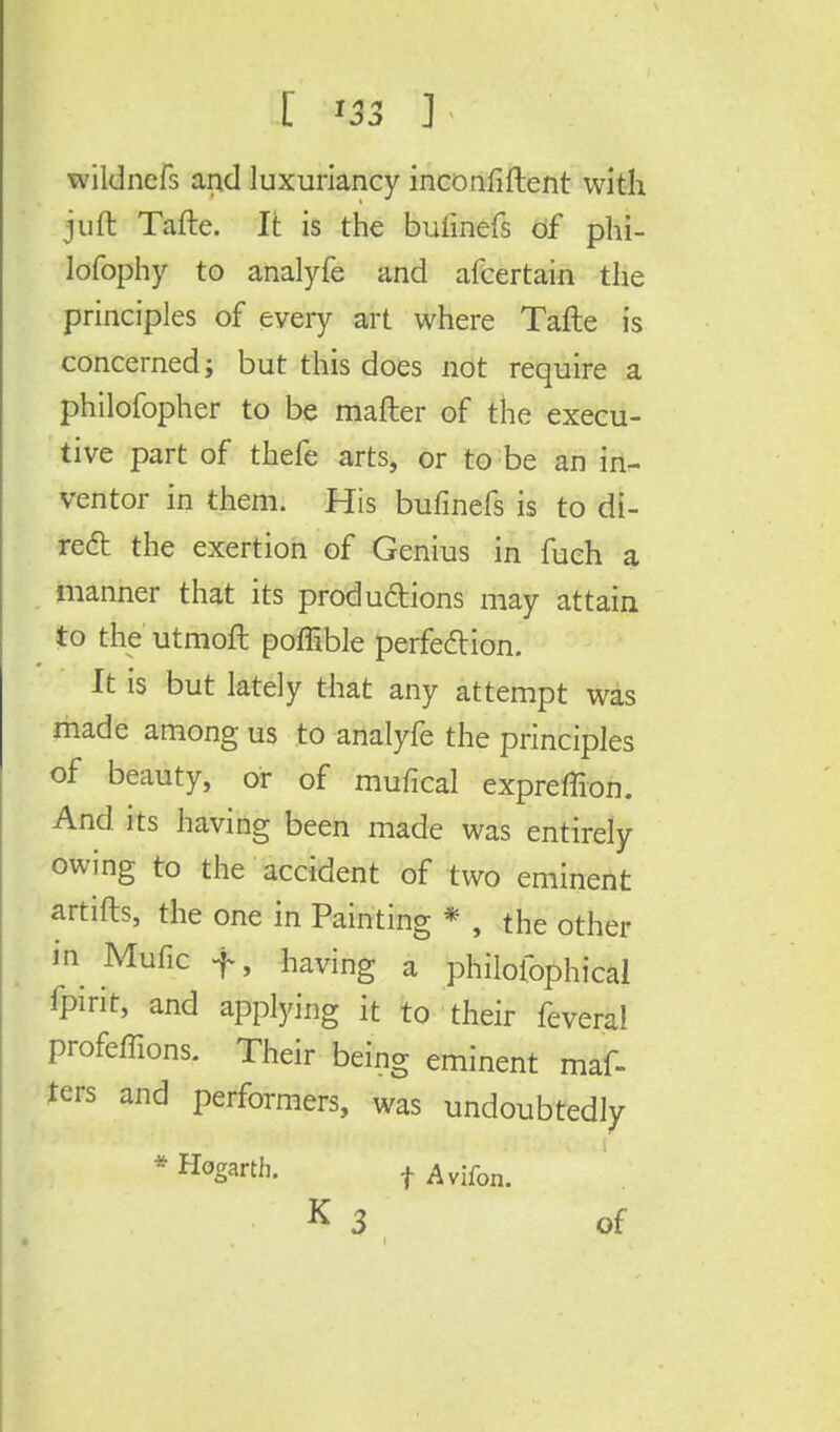 wildncfs and luxuriancy inconfiftent with juft Tafte. It is the buiinefs of phi- lofophy to analyfe and afcertain the principles of every art where Tafte is concerned; but this does not require a philofopher to be matter of the execu- tive part of thefe arts, or to be an in- ventor in them. His bufinefs is to di- rect the exertion of Genius in fuch a manner that its productions may attain to the utmoft poffible perfection. It is but lately that any attempt was made among us to analyfe the principles of beauty, or of mufical expreffion. And its having been made was entirely owing to the accident of two eminent artifts, the one in Painting * , the other in Mufic f, having a philolophical fpirit, and applying it to their feveral profeffions. Their being eminent maf- ters and performers, was undoubtedly * Hogarth. f Avifon- K 3 of