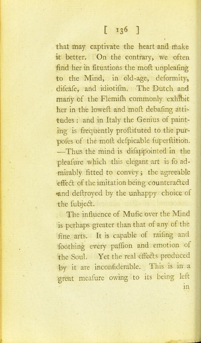 [ ] that may captivate the heart and make it better. On the contrary, we often find her in fituations the moft unpleafing to the Mind, in old-age, deformity, difeafe, and idiotifm. The Dutch and many of the Flemiih commonly exhibit her in the loweft and moft debating atti- tudes : and in Italy the Genius of paint- ing is frequently proftituted to the pur- pofes of the moft defpicable fuperftition. —Thus the mind is difappointed in the pleafure which this elegant art is fo ad- mirably fitted to convey; the agreeable effect of the imitation being counteracted •and deftroyed by the unhappy choice of the fubject. The influence of Mufic over the Mind is perhaps greater than that of any of the fine arts. It is capable of raifing and foothing every paffion and emotion of the Soul. Yet the real effects produced by it are inconfiderable. This is in a great meafure owing to its being left