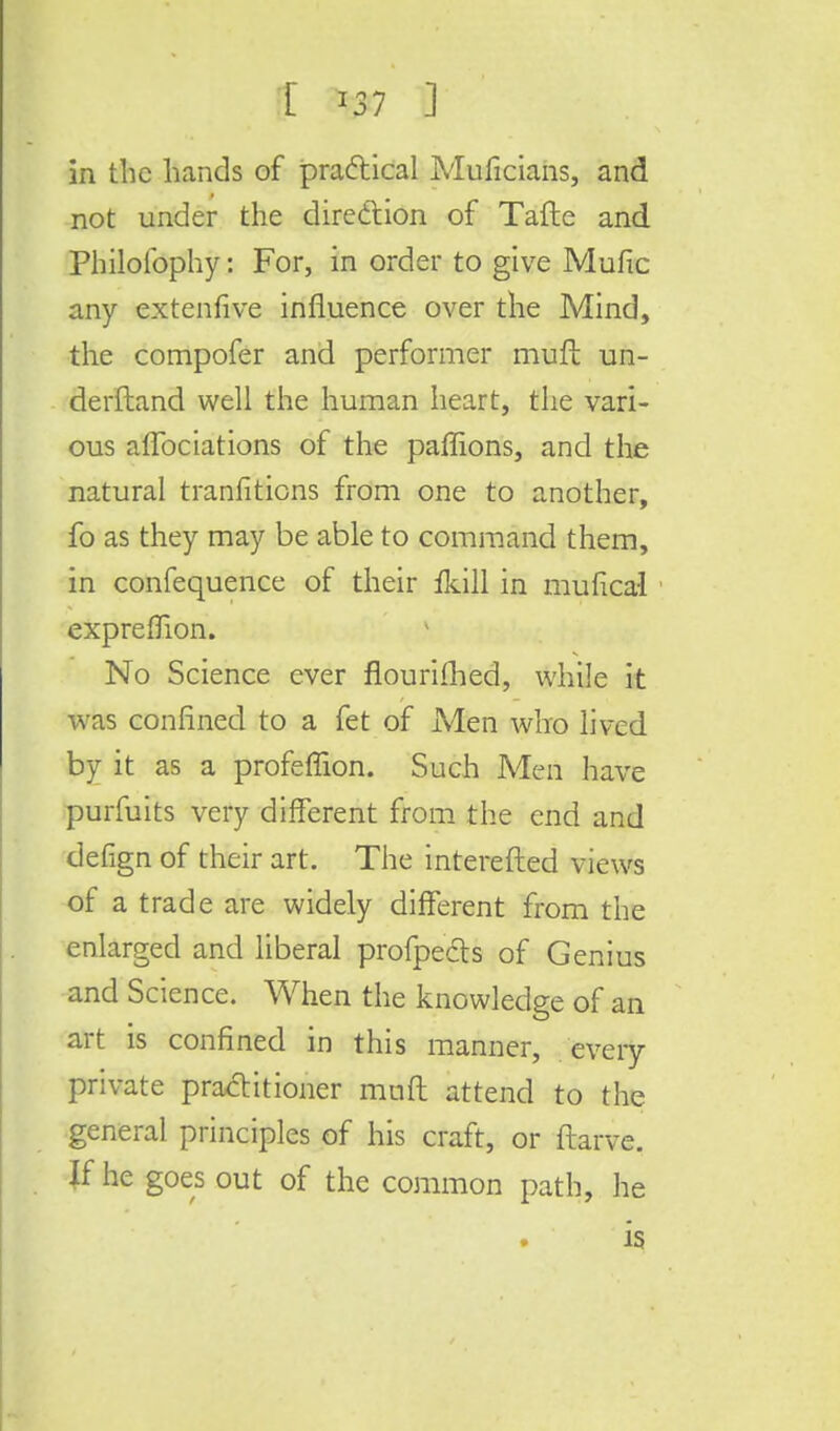 X *37 ] in the hands of practical Muficians, and not under the direction of Tafte and Philolbphy: For, in order to give Mufic any extenfive influence over the Mind, the compofer and performer muft un- derftand well the human heart, the vari- ous aflbciations of the paffions, and the natural tranfitions from one to another, fo as they may be able to command them, in confequence of their fkill in mufical expreffion. No Science ever flourifhed, while it was confined to a fet of Men who lived by it as a profeffion. Such Men have purfuits very different from the end and defign of their art. The interefted views of a trade are widely different from the enlarged and liberal profpects of Genius and Science. When the knowledge of an art is confined in this manner, every private practitioner mnft attend to the general principles of his craft, or ftarve. If he goes out of the common path, he is