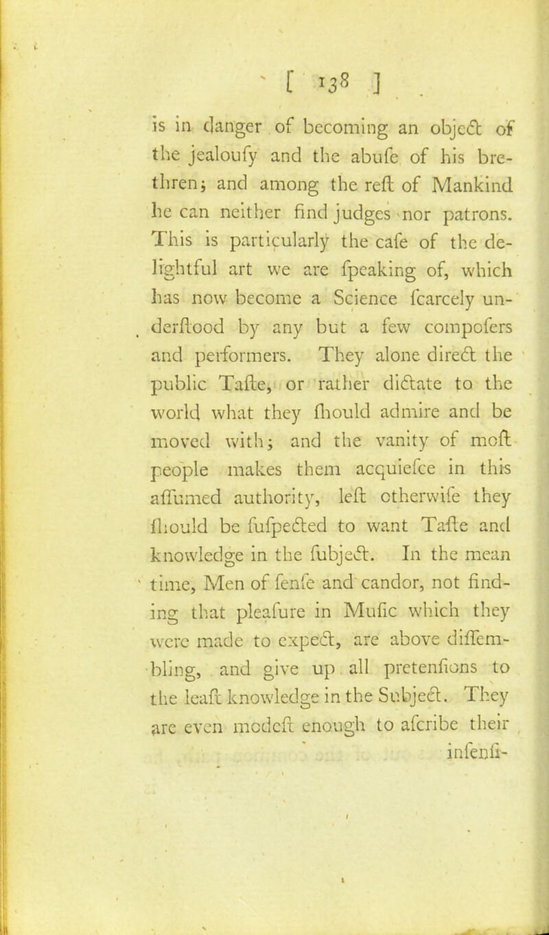[ ] is in danger of becoming an object of the jealoufy and the abufe of his bre- thren; and among the reft of Mankind he can neither find judges mor patrons. This is particularly the cafe of the de- lightful art we are fpeaking of, which has now become a Science fcarcely un- derftood by any but a few compofers and performers. They alone direct the public Tafte, or rather dictate to the world what they fliould admire and be moved with; and the vanity of moft people makes them acquiefce in this affumed authority, left ctherwife they lhould be fufpected to want Tafte and knowledge in the fubject. In the mean time, Men of fenfe and candor, not find- ing that pleafure in Mufic which they were made to expect, are above difTem- bling, and give up all pretentions to the leaft knowledge in the Subject. They are even medeft enough to afcribe their infenli-