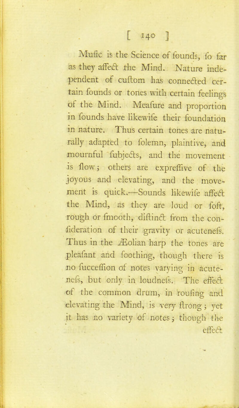 [ I4° ] Mufic is the Science of founds, fo far as they affect the Mind. Nature inde- pendent of cuftom has connected cer- tain founds or tones with certain feelings of the Mind. Meafure and proportion in founds have likewife their foundation in nature. Thus certain tones are natu- rally adapted to folemn, plaintive, and mournful fubjects, and the movement is flow; others are expreffive of the joyous and elevating, and the move- ment is quick.—Sounds likewife affect the Mind, as they are loud or fofr, rough or fmooth, diftinct from the con- fideration of their gravity or acutenefs. Thus in the iEolian harp the tones are pleafant and foothing, though there is no fucceffion of notes varying in acute- nefs, but only in loudnefs. The effect of the common drum, in roufins and 7 CD elevating the Mind, is very ftrong; yet it has no variety of notes 3 though the effect