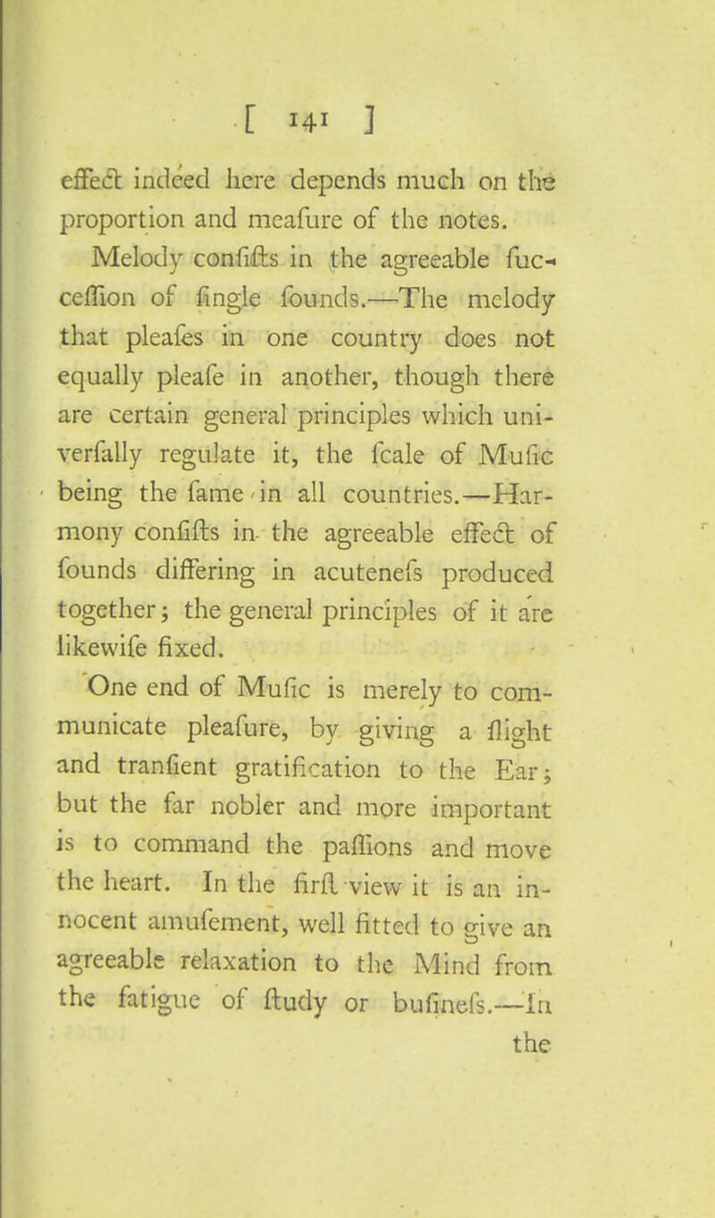 effect indeed here depends much on the proportion and meafure of the notes. Melody confifts in the agreeable fuc- ceflion of fingle founds.—The melody that pleafes in one country does not equally pleafe in another, though there are certain general principles which uni- verfally regulate it, the fcale of Mufic being the fame in all countries.—Har- mony confifts in- the agreeable effect of founds differing in acutenefs produced together; the general principles of it are likewife fixed. One end of Mufic is merely to com- municate pleafure, by giving a flight and tranfient gratification to the Ear; but the far nobler and more important is to command the paffions and move the heart. In the firftview it is an in- nocent amufement, well fitted to give an CD agreeable relaxation to the Mind from the fatigue of ftudy or bufinefs.—In the