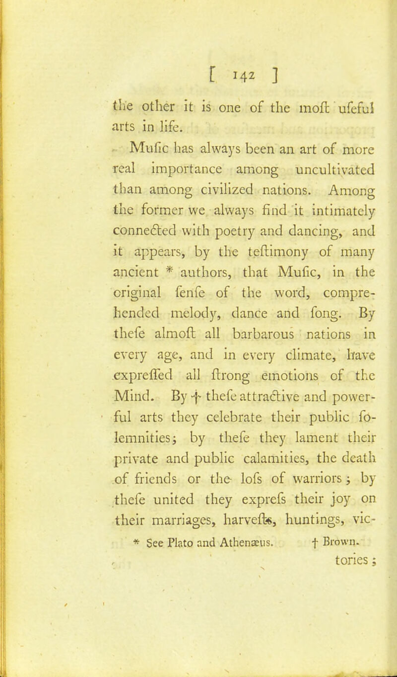 the other it is one of the moil ufeful arts in life. Mufic has always been an art of more real importance among uncultivated than among civilized nations. Among the former we always find it intimately connected with poetry and dancing, and it appears, by the teftimony of many ancient * authors, that Mufic, in the original fenfe of the word, compre- hended melody, dance and fong. By thefe almoft all barbarous nations in every age, and in every climate, have exprefled all ftrong emotions of the Mind. By -f thefe attractive and power- ful arts they celebrate their public fo- lemnities; by thefe they lament their private and public calamities, the death of friends or the lofs of warriors; by thefe united they exprefs their joy on their marriages, harvefh*, huntings, vic- * See Plato and Athenaeus. f Brown. tories;