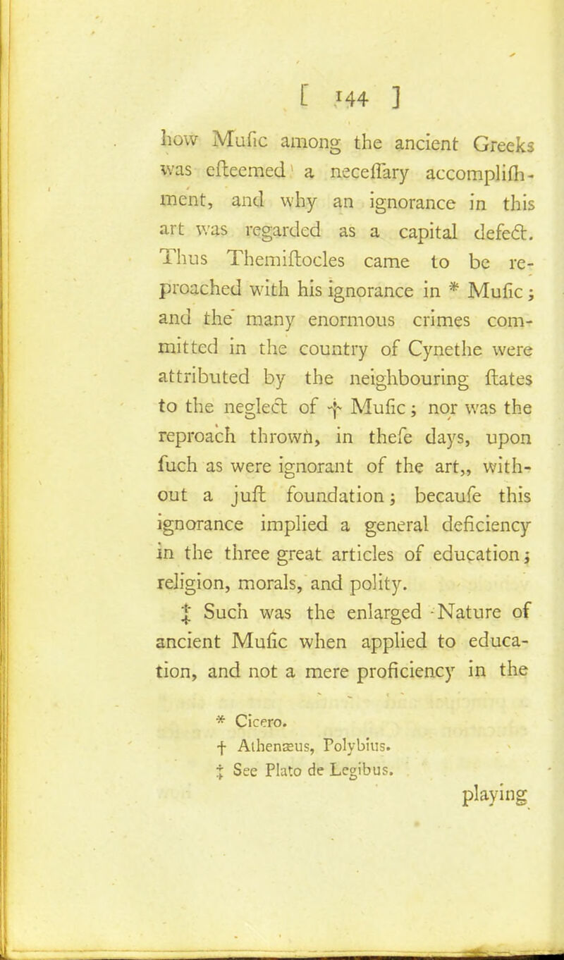 L M4 ] how Mufic among the ancient Greeks was efteemed a neceffary accomplish- ment, and why an ignorance in this art was regarded as a capital defech Thus Themiftocles came to be re- proached with his ignorance in * Mufic; and the many enormous crimes com- mitted in the country of Cynethe were attributed by the neighbouring dates to the neglect of -f Mufic; nor was the reproach thrown, in thefe days, upon fuch as were ignorant of the art,, with- out a juffc foundation; becaufe this ignorance implied a general deficiency in the three great articles of education j religion, morals, and polity. | Such was the enlarged -Nature of ancient Mufic when applied to educa- tion, and not a mere proficiency in the * Cicero. f Alhenasus, Polybius. X See Plato de Legibus. playing