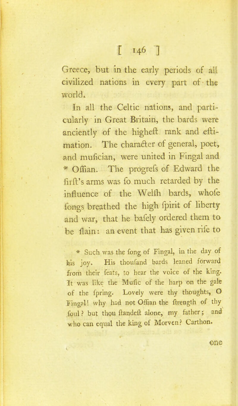 Greece, but in the early periods of all civilized nations in every part of • the ivorldi In all the Celtic nations, and parti- cularly in Great Britain, the bards were anciently of the higheft rank and efti- mation. The character of general, poet, and mufician, were united in Fingal and * Offian. The progrefs of Edward the firft's arms was fo much retarded by the influence of the Welfh bards, whofe fongs breathed the high fpirit of liberty and war, that he bafely ordered them to be llain: an event that has given rife to * Such was the fong of Fingal, in the day of Isis joy. His thoufand bards leaned forward from their feats, to hear the voice of the king. It was like the Mufic of the harp on the gale of the fpring. Lovely were thy thoughts, O Fingal! why had not Offian the ftiength of thy foul ? but thou ftandeft alone, my father; and who can equal the king of Morven? Carthon. one