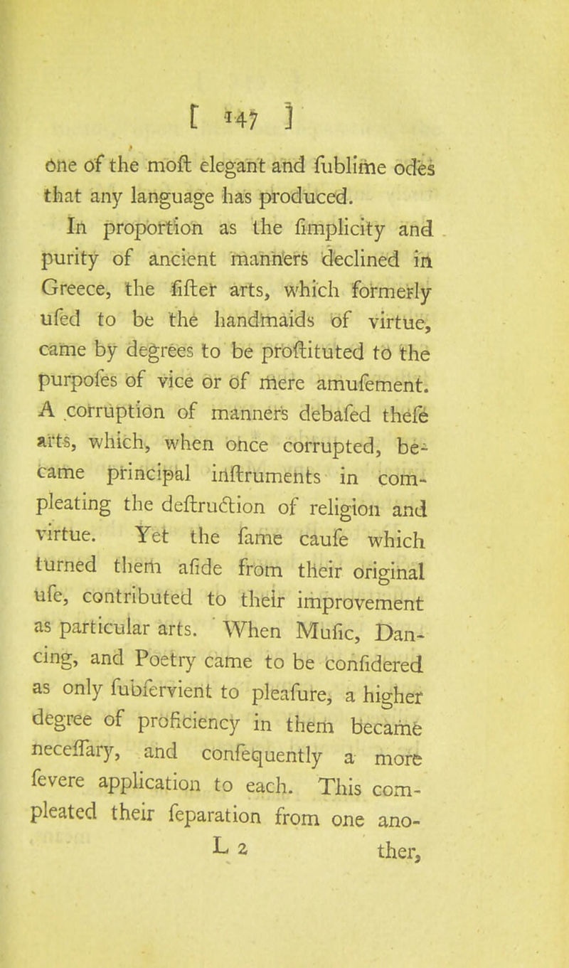 One of the moft elegant and fublirhe odes that any language has produced. In proportion as the fimplicity and purity of ancient manners declined in Greece, the fifter arts, which formerly ufed to be the handmaids of virtue, came by degrees to be proftituted to the purpofes of vice or of mere amufement. A corruption of manners debafed thefe arts, which, when once corrupted, be- came principal inftrumehts in com- pleating the deftru&ion of religion and virtue. Yet the fame caufe which turned them afide from their original ufe, contributed to their improvement as particular arts. When Mufic, Dan- cing, and Poetry came to be confidered as only fubfervient to pleafure, a higher degree of proficiency in them became necefTary, and confequently a more fevere application to each. This com- pleated their feparation from one ano- L 2 ther,