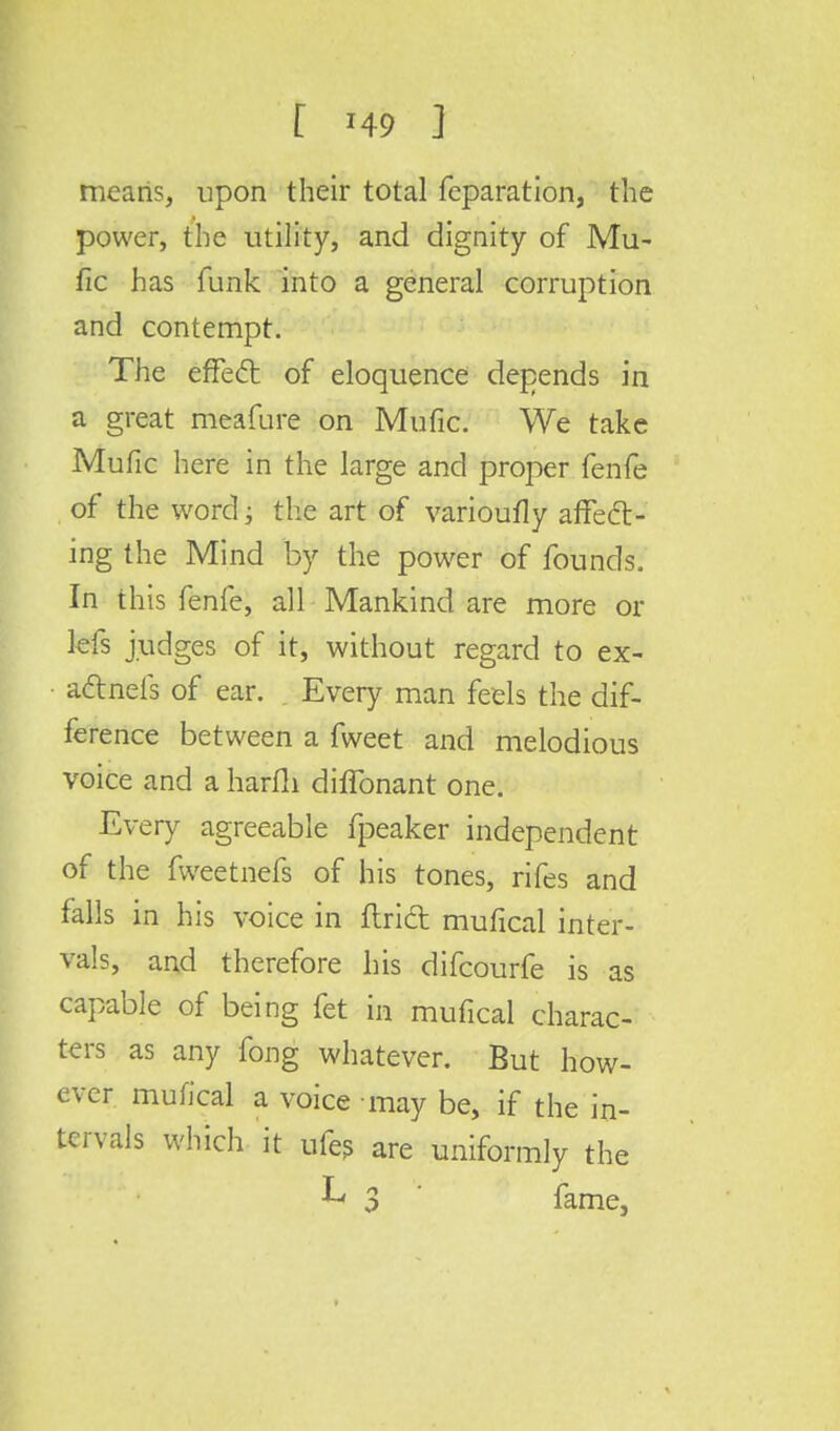means, upon their total feparation, the power, the utility, and dignity of Mu- fic has funk into a general corruption and contempt. The effect of eloquence depends in a great meafure on Mufic. We take Mufic here in the large and proper fenfe of the word; the art of varioufly affect- ing the Mind by the power of founds. In this fenfe, all Mankind are more or lefs judges of it, without regard to ex- actnefs of ear. Every man feels the dif- ference between a fweet and melodious voice and a harfli diffonant one. Every agreeable fpeaker independent of the fweetnefs of his tones, rifes and falls in his voice in flrift mufical inter- vals, and therefore his difcourfe is as capable of being fet in mufical charac- ters as any fong whatever. But how- ever mufical a voice may be, if the in- tervals which it ufes are uniformly the
