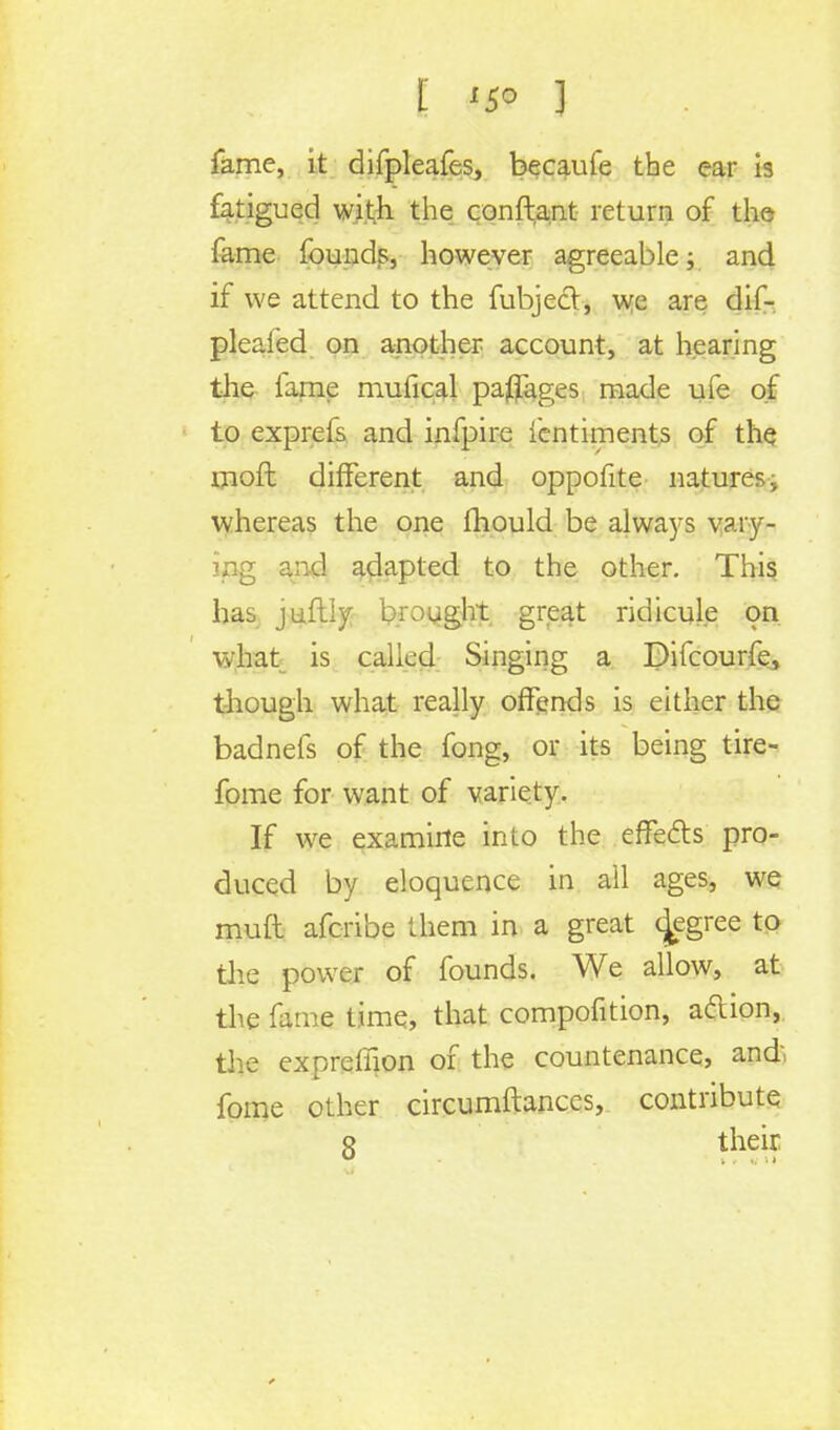 fame, it difpleafes, becaufe the ear is fatigued with the conftant return of the fame founds, however agreeable; and if we attend to the fubjed, we are dif- pleafed on another account, at hearing the fame mufical parages made ufe of to exprefs and infpire ientiments of the moft different and oppofite nature?., whereas the one mould be always vary- ing and adapted to the other. This has juftly brought great ridicule on what is called Singing a Difcourfe, though what really offends is either the badnefs of the fong, or its being tire- fome for want of variety. If we examine into the effects pro- duced by eloquence in ail ages, we muft afcribe them in a great cjegree to the power of founds. We allow, at the fame time, that compofition, a&ion, the exprelhon of the countenance, and, fome other circumftances, contribute 8 their
