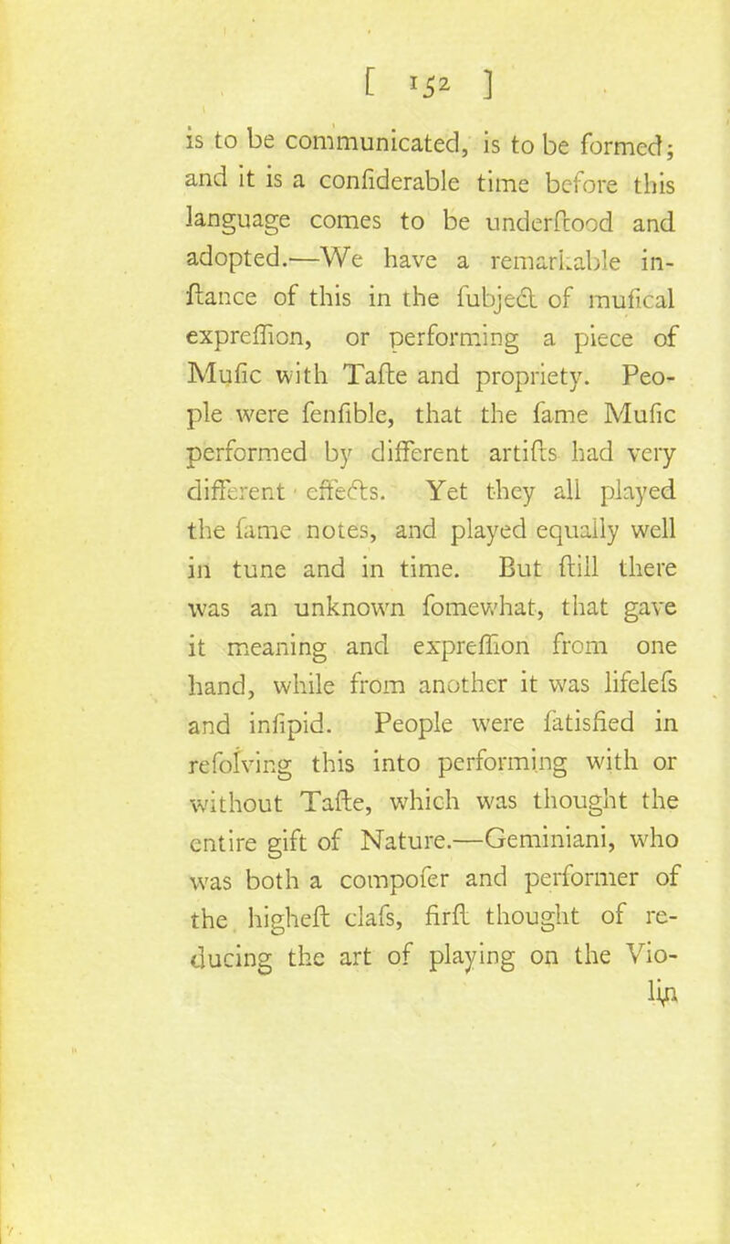 [ 3 is to be communicated, is to be formed; and it is a confiderable time before this language comes to be underftood and adopted.—We have a remarkable in- ftance of this in the fubjed of mufical expreffion, or performing a piece of Mufic with Tafte and propriety. Peo- ple were fenfible, that the fame Mufic performed by different artifls had very different1 effects. Yet they all played the fame notes, and played equally well in tune and in time. But (till there was an unknown fomewhat, that gave it meaning and expreffion from one hand, while from another it was lifelefs and iniipid. People were fatisfled in refolving this into performing with or without Tafte, which was thought the entire gift of Nature.—Geminiani, who was both a compofer and performer of the higheft clafs, firft thought of re- ducing the art of playing on the Vio- lm