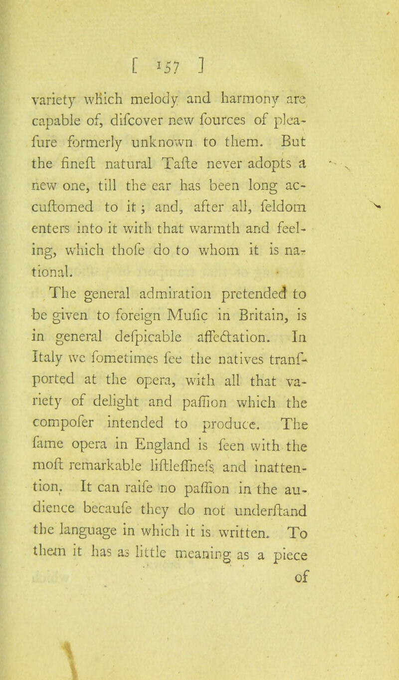 variety which melody and harmony are capable of, difcover new fources of plea- sure formerly unknown to them. But the finefl natural Tafte never adopts a new one, till the ear has been long ac- cuftomed to it; and, after all, feldom enters into it with that warmth and feel- ing, which thofe do to whom it is nar tional. The general admiration pretended to be given to foreign Mufic in Britain, is in general defpicable affectation. In Italy we fometimes fee the natives trans- ported at the opera, with all that va- riety of delight and pamon which the compofer intended to produce. The fame opera in England is feen with the moft remarkable liftleffnefs. and inatten- tion. It can raife no pamon in the au- dience becaufe they do not underftand the language in which it is written. To them it has as little meaning as a piece of I s