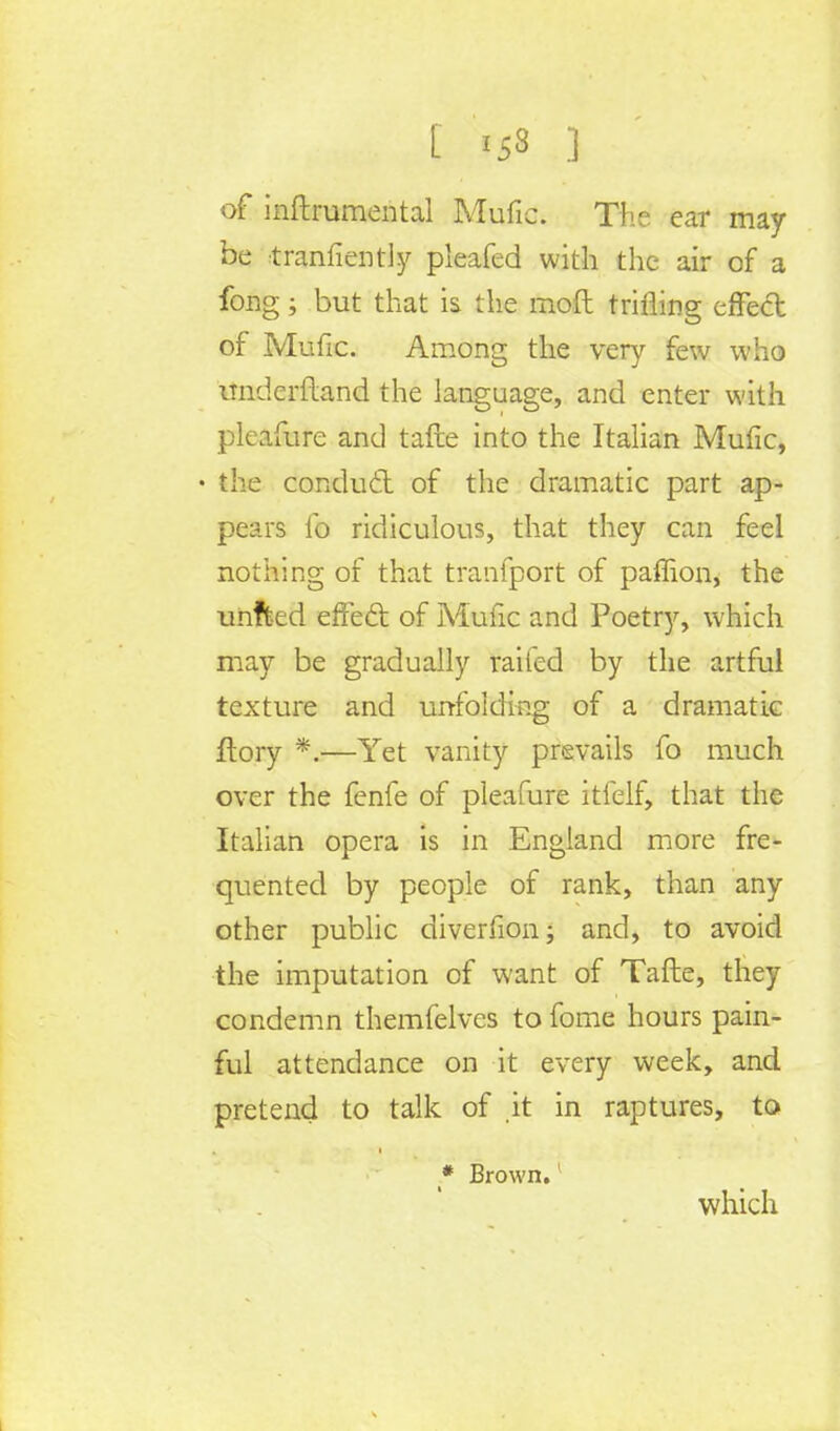 t >ss ] of inftrumental Mufic. The ear may- be tranfiently pleafed with the air of a long; but that is the moft trifling effect of Mufic. Among the very few who itnderftand the language, and enter with pleafure and tafte into the Italian Mufic, • the conducl of the dramatic part ap- pears lb ridiculous, that they can feel nothing of that tranfport of pafiion, the unfted effect of Mufic and Poetry, which may be gradually railed by the artful texture and unfolding of a dramatic ftory *.—Yet vanity prevails fo much over the fenfe of pleafure itfelf, that the Italian opera is in England more fre- quented by people of rank, than any other public diverfion; and, to avoid the imputation of want of Tafte, they condemn themfelves to fome hours pain- ful attendance on it every week, and pretend to talk of it in raptures, to * Brown.1 which