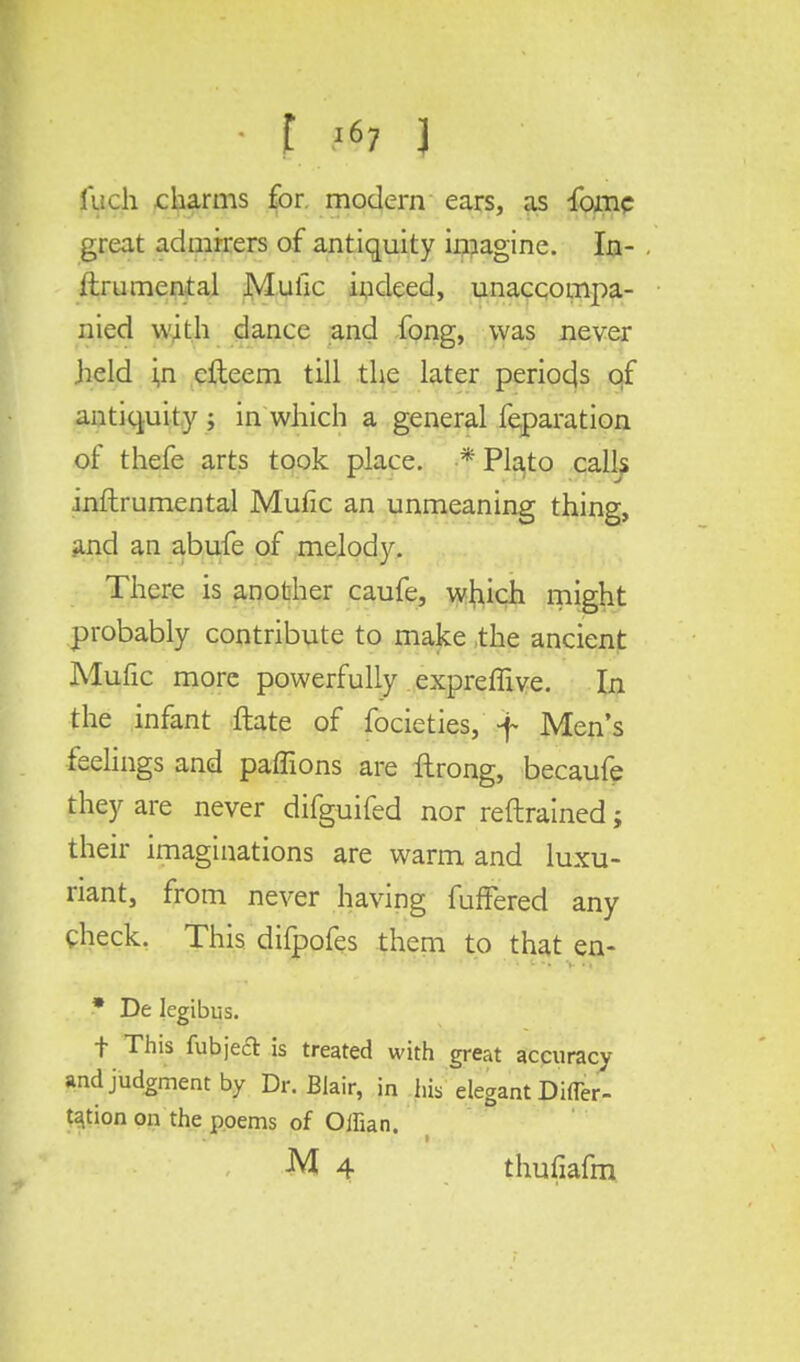1'uch charms for. modern ears, as fome great admirers of antiquity imagine. In- ftrumental Mufic indeed, unaccompa- nied with dance and fong, was never .held i,n efteem till the later periods of antiquity j in which a general feparation of thefe arts took place, f Plato calls inftrumental Mufic an unmeaning thing, and an abufe of melody. There is another caufe, which might probably contribute to make the ancient Mufic more powerfully expreffive. In the infant ftate of focieties, f Men's feelings and paffions are llrong, becaufe they are never difguifed nor reftrained; their imaginations are warm and luxu- riant, from never having fuffered any check. This difpofes them to that en- * De legibus. t This fubjeft is treated with great accuracy and judgment by Dr. Blair, in his elegant Difler- ta.tion on the poems of Oifian. M 4 thufiafm