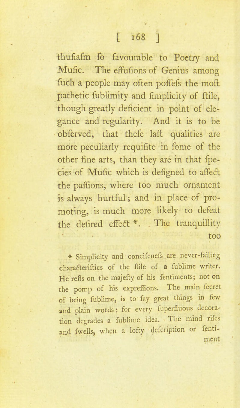 thufiafm fo favourable to Poetry and Mufic. The effufions of Genius among fuch a people may often poffefs the mofi pathetic fublimity and fimplicity of ftile, though greatly deficient in point of ele- gance and regularity. And it is to be obferved, that thefe lafl qualities are more peculiarly requifite in fome of the other fine arts, than they are in that fpe- cies of Mufic which is defigned to affecT; the paffions, where too much ornament is always hurtful; and in place of pro- moting, is much more likely to defeat the defired efTedt *. . The tranquillity too * Simplicity and concifenefs are never-failing charafteriftics of the ftile of a fublime writer. He refts on the majefty of his fentiments; not on the pomp of his expreffions. The main fecret of being fublime, is to fay great things in few and plain words: for every fuperfluous decora- tion degrades a fublime idea. The mind rifes and fwells, when a lofty defcription or fefi'ti- ment