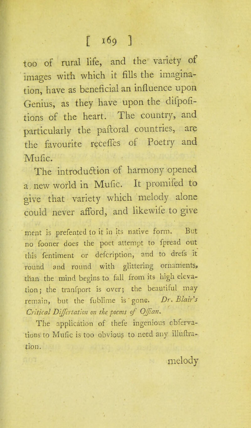 too of rural life, and the variety of images with which it fills the imagina- tion, have as beneficial an influence upon Genius, as they have upon the difpofi- tions of the heart. The country, and particularly the paftoral countries, are the favourite receffes of Poetry and Mufic. The introduction of harmony opened a new world in Mufic. It promifed to give that variety which melody alone could never afford, and likewife to give ment is prefented lo it in its native form. But no fooner does the poet attempt to fpread out this fentiment or defcription, and to drefs it round and round with glittering ornaments, than the mind begins to fall from its high eleva- tion; the tranfport is over; the beautiful may- remain, but the fublime is'gone. Dr. Blair's Critical Differ tatiou o?i the poems of Off an. The application of thefe ingenious cbferva- tions to Mufic is too obvious to need any illuftra* lion. melody