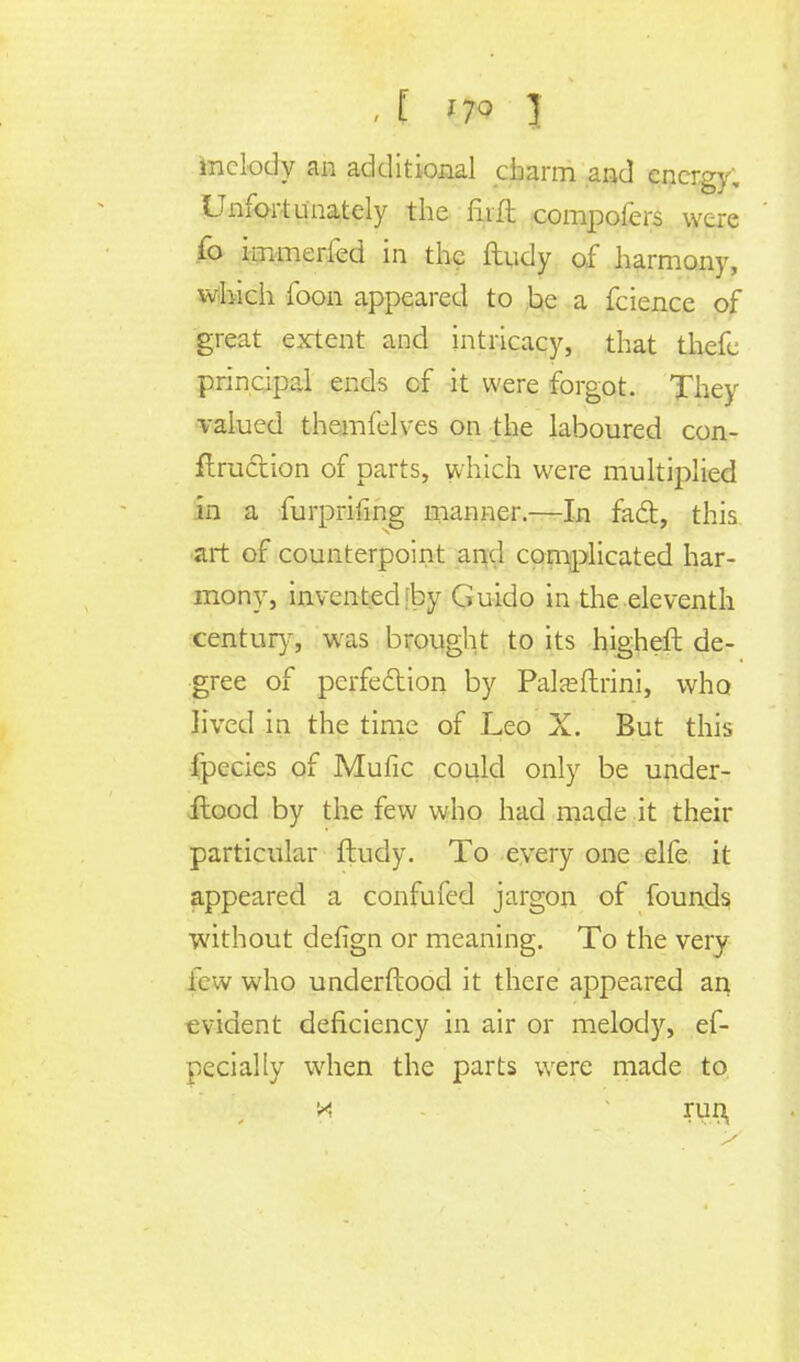 melody an additional charm and energy. Unfortunately the mil compofers were fo immerfed in the ftudy of harmony, which foon appeared to be a fcience of great extent and intricacy, that thefc principal ends cf it were forgot. They valued themfelves on the laboured con- traction of parts, which were multiplied in a furpriiing manner.—In fact, this art of counterpoint and complicated har- mony, invented 'by Guido in the eleventh century, was brought to its higheft de- gree of perfection by Paljeftrini, who lived in the time of Leo X. But this fpecics of Mufic could only be under- ilood by the few who had made it their particular ftudy. To every one elfe it appeared a confufed jargon of founds without defign or meaning. To the very few who underftood it there appeared an evident deficiency in air or melody, es- pecially when the parts were made to M run,