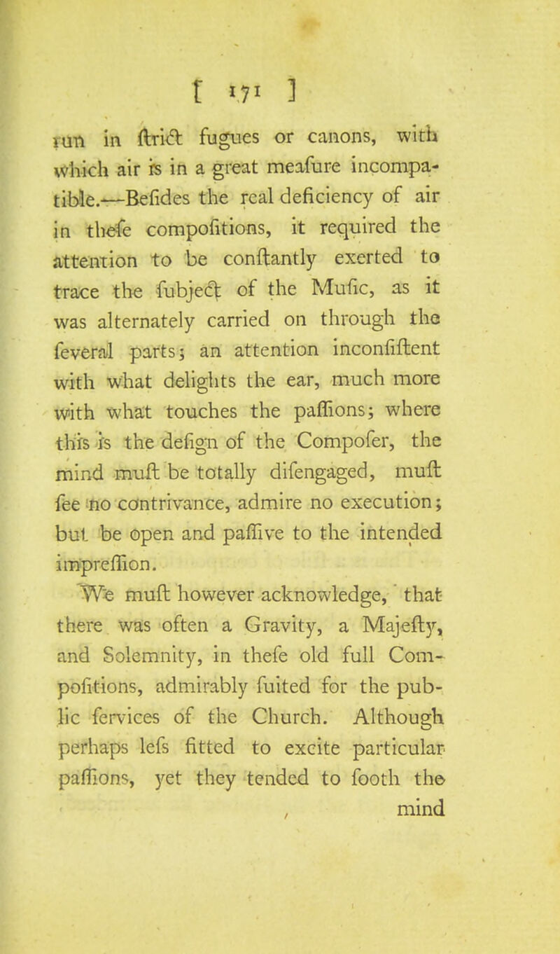which air is in a great meafure incompa- tible.^—Befides the real deficiency of air in thefe compofitions, it required the attention to be conftantly exerted to trace the fubject of the Mufic, as it was alternately carried on through the feveral parts; an attention inconfiftent with what delights the ear, much more with what touches the paffions; where this is the defign of the Compofer, the mind muft be totally difengaged, muft fee no contrivance, admire no execution; but be open and paflive to the intended impremon. We muft however acknowledge, that there was often a Gravity, a Majefty, and Solemnity, in thefe old full Com- pofitions, admirably fuited for the pub- lic fervices of the Church. Although perhaps lefs fitted to excite particular paflions, yet they tended to footh the- mind