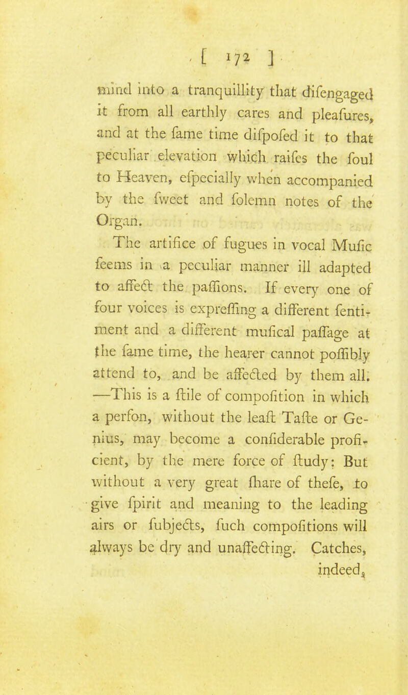 Blind into a tranquillity that difengaged it from all earthly cares and pleafures, and at the fame time difpofed it to that peculiar elevation which raifes the foul to Heaven, efpecially when accompanied by the fweet and folemn notes of the Organ. The artifice of fugues in vocal Mufic feems in a peculiar manner ill adapted to affect the paffions. If every one of four voices is expreffing a different fenti- ment and a different mufical paffage at the fame time, the hearer cannot poffibly attend to, and be affe&ed by them all. —This is a ftile of compofltion in which a perfon, without the leaf! Tafte or Ge- nius, may become a confiderable profi- cient, by the mere force of ftudy: But without a very great (hare of thefe, to give fpirit and meaning to the leading airs or fubjecls, fuch compofitions will always be dry and unaffecling. Catches, indeed^