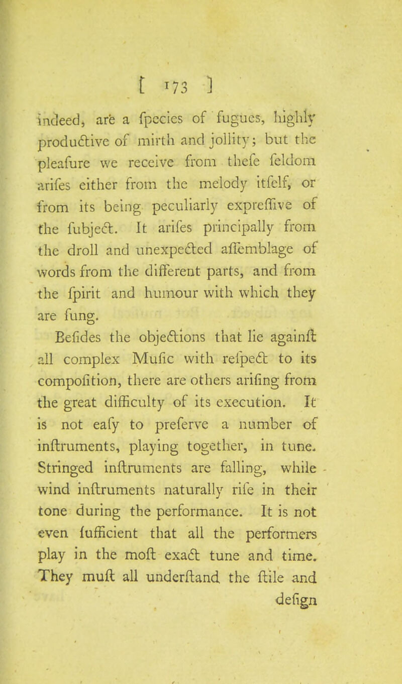 t T73 1 indeed, are a fpecics of fugues, highly productive of mirth and jollity; but the pleafure we receive from thefe feldom arifes either from the melody itfclf, or from its being peculiarly expreffive of the fubject. It arifes principally from the droll and unexpected affemblage of words from the different parts, and from the fpirit and humour with which they are fung. Eefides the objections that lie againft all complex Mufic with refpect to its composition, there are others arifing from the great difficulty of its execution. It is not eafy to preferve a number of inftruments, playing together, in tune- Stringed inftruments are falling, while wind inftruments naturally rife in their tone during the performance. It is not even Sufficient that all the performers play in the moft exact tune and time. They mull all underftand the ftile and defign
