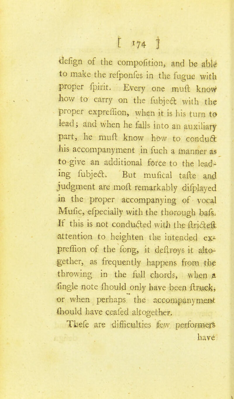 defign of the compofition, and be able to make the refponfes in the fugue with proper fpirit. Every one muft know how to carry on the fubjecT: with the proper expreffion, when it is his turn to lead; and when he falls into an auxiliary part, he muft know how to condud his accompanyment in fuch a manner as to give an additional force to the lead- ing fubjecl:. But mufical tafte and judgment are molt remarkably difplayed in the proper accompanying of vocal Mufic, efpecially with the thorough bafs. If this is not conducted with the ftricteft attention to heighten the intended ex- preffion of the fong, it deflroys it alto- gether, as frequently happens from the throwing in the full chords, when ft fingle note fhould only have been {truck, or when perhaps the accompanyment (hould have ceafed altogether. Thefe are difficulties few performers have