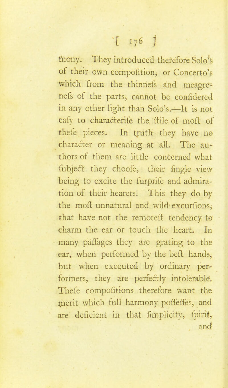 mony. They introduced therefore Solo5^ of their own composition, or Concerto's which from the thinnefs and meagre- nefs of the parts* cannot be confidered in any other light than Solo's.—It is not eafy to characterife the ftile of moft of thefe pieces. In truth they have no character or meaning at all. The au- thors of them are little concerned what fubject they choofe, their fingle view being to excite the iurprife and admira- tion of their hearers. This they do by the moft unnatural and wild exourfions; that have not the remoter! tendency to charm the ear or touch the heart. In many pafl'ages they are grating to the ear, when performed by the beft hands, but when executed by ordinary per- formers, they are perfectly intolerable. Thefe compositions therefore want the merit which full harmony pofTeffes, and are deficient in that fimplicity, fpiritf, and