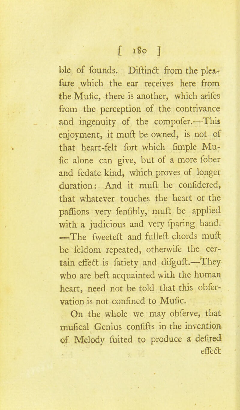 [ i«o ] ble of founds. Diftinct from the pica- fure which the ear receives here from the Mufic, there is another, which arifes from the perception of the contrivance and ingenuity of the compofer.—This enjoyment, it muft be owned, is not of that heart-felt fort which fimple Mu- fic alone can give, but of a more fober and fedate kind, which proves of longer duration: And it muft be confidered, that whatever touches the heart or the paflions very fenfibly, muft be applied with a judicious and very fparing hand. —The fweeteft and fulleft chords muft be feldom repeated, otherwife the cer- tain effect is fatiety and difguft.—They who are beft acquainted with the human heart, need not be told that this obfer- vation is not confined to Mufic. On the whole we may obferve, that mufical Genius confifts in the invention of Melody fuited to produce a defired effect