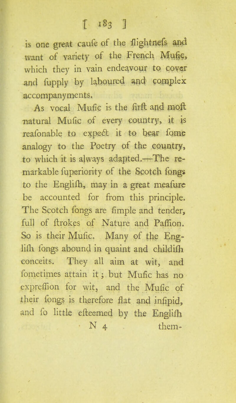 is one great caufe of the flightnefs and tvant of variety of the French Mufjc, which they in vain endeavour to cover and fupply by laboured and complex accompanyments. As vocal Mufic is the firft and mod •natural Mufic of every country, it is reafonable to expect it to bear fame analogy to the Poetry of the country, to which it is always adapted.—The re- markable fuperiority of the Scotch fongs to the Englifh, may in a great meafure be accounted for from this principle. The Scotch fongs are fimple and tender, full of ftrokes of Nature and Paffion. So is their Mufic. Many of the Eng- lish fongs abound in quaint and childifh conceits. They all aim at wit, and fometimes attain it;. but Mufic has no expreffion for wit, and the Mufic of their fongs is therefore flat and infipid, and fo little efteemed by the Englifh • N 4 them-