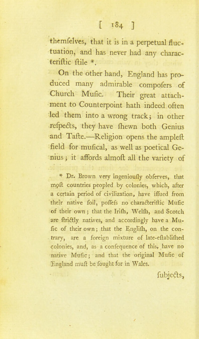 themfelves, that it is in a perpetual fluc- tuation, and has never had any charac- teriftic ftile *. On the other hand, England has pro- duced many admirable compofers of Church Mufic. Their great attach- ment to Counterpoint hath indeed often led them into a wrong track; in other refpe&s, they have ftiewn both Genius and Tafte.—Religion opens the ampleft field for mufical, as well as poetical Ge- nius ; it affords almoft all the variety of * Dr. Brown very ingenioufly obferves, that mpft countries peopled by colonies, which, after a certain period of civilization, have iflued from their native foil, pofiefs no chara&eriftic Mufic of their own; that the Irifli, Welfli, and Scotch are ftri&ly natives, and accordingly have a Mu- fic of their own; that the Englifh, on the con- trary, are a foreign mixture of late-eftabliftied colonies, and, as a confequence of this, have no native Mufic; and that the original Mufic of England muft be fought for in Wales. fubjeds,