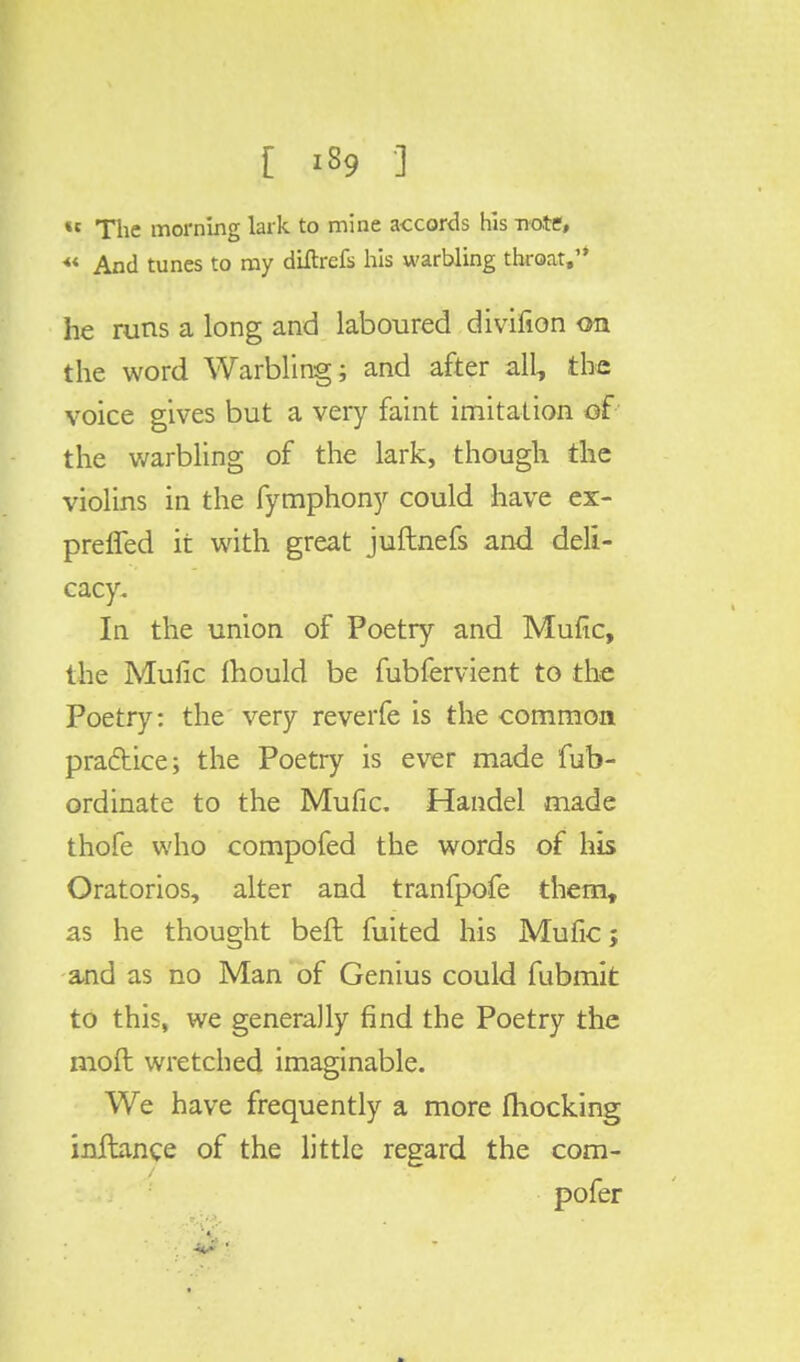 «« The morning lark, to mine accords his note, « And tunes to my diftrefs his warbling throat, he runs a long and laboured divifion on the word Warbling; and after all, the voice gives but a very faint imitation of the warbling of the lark, though the violins in the fymphony could have ex- preffed it with great juftnefs and deli- cacy. In the union of Poetry and Mufic, the Mufic mould be fubfervient to the Poetry: the very reverfe is the common practice; the Poetry is ever made fub- ordinate to the Mufic. Handel made thofe who compofed the words of his Oratorios, alter and tranfpofe them, as he thought belt fuited his Mufic; and as no Man of Genius could fubmit to this, we generally find the Poetry the mod wretched imaginable. We have frequently a more (hocking initance of the little regard the com- pofer