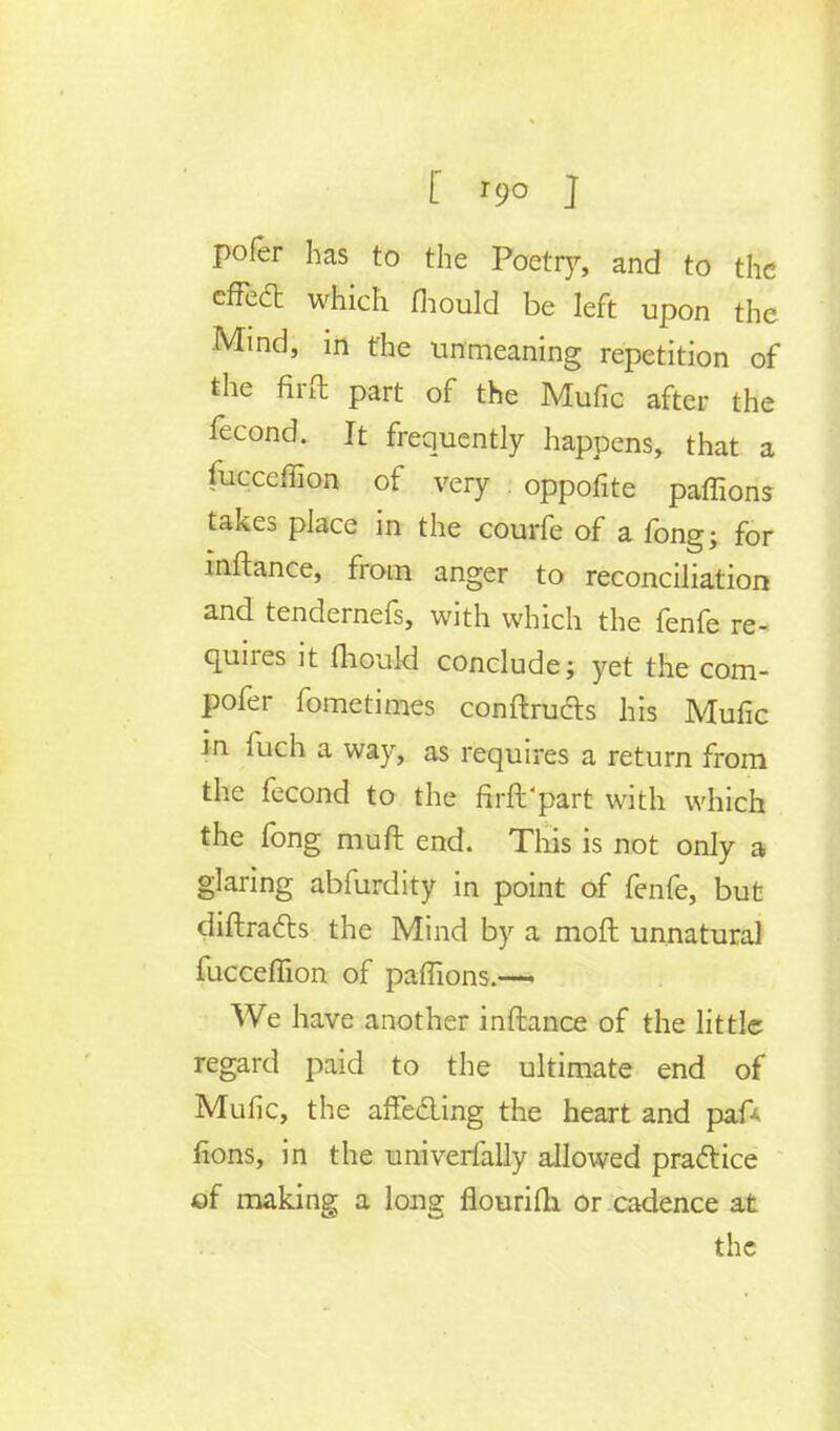 [ r9o ] pofer has to the Poetry, and to the effecT: which fliould be left upon the Mind, in the unmeaning repetition of the fird part of the Mulic after the fecond. It frequently happens, that a fucceffion of very oppofite paffions takes place in the courfe of a fong; for mftance, from anger to reconciliation and tendernefs, with which the fenfe re- quires it mould conclude; yet the com- pofer fometimes conftructs his Mufic in fuch a way, as requires a return from the fecond to the firft'part with which the fong muft end. This is not only a glaring abfurdity in point of fenfe, but diftracts the Mind by a moft unnatural fucceffion of paffions.— We have another inftance of the little regard paid to the ultimate end of Mufic, the affe&ing the heart and pa A fions, in the univerially allowed practice ©f making a long fiourifh or cadence at
