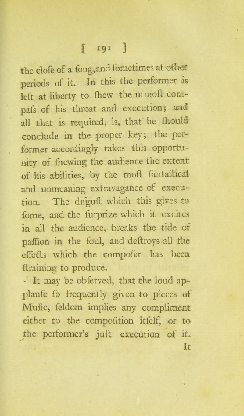 the clofe of a fong,and fometimes at other periods of it. In this the performer is left at liberty to mew theutmoft.com- pafs of his throat and execution; ana all that is required, is, that he mould conclude in the proper key; the per- former accordingly takes this opportu- nity of (hewing the audience the extent of his abilities, by the moft fantaftical and unmeaning extravagance of execu- tion. The difguft which this gives to fome, and the furprize which it excites in all the audience, breaks the tide of paffion in the foul, and deftroys all the effe&s which the compofer has been draining to produce. - It may be obferved, that the loud ap- plaufe fo frequently given to pieces of Mufic, feldom implies any compliment either to the composition itfelf, or to the performer's juft execution of it. It 1