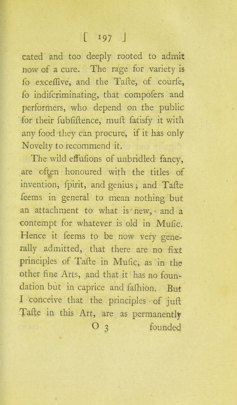 cated and too deeply rooted to admit now of a cure. The rage for variety is lb excefiive, and the Tafte, of courfe, fo indifcriminating, that compofers and performers, who depend on the public for their fubfiftence, rauft fatisfy it with any food they can procure, if it has only Novelty to recommend it, The wild effulions of unbridled fancy, are of^en honoured with the titles of invention, fpirit, and genius; and Tafte feems in general to mean nothing but an attachment to what is' new, ■ and a contempt for whatever is old in Mufic. Hence it feems to be now very gene- rally admitted, that there are no fixt principles of Tafte in Mufic, as in the other fine Arts, and that it has no foun- dation but in caprice and fafhion, But I conceive that the principles of juft Tafte in this Art, are as permanently O 3 founded
