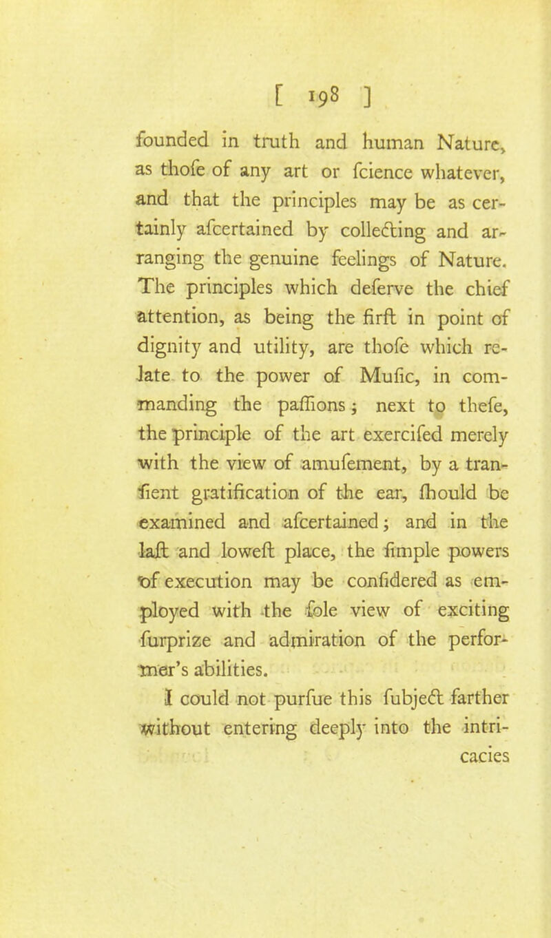 as thofe of any art or fcience whatever, and that the principles may be as cer- tainly afcertained by colle&ing and ar- ranging the genuine feelings of Nature. The principles which deferve the chief attention, as being the firft in point of dignity and utility, are thofe which re- late to the power of Mufic, in com- manding the paffions; next to thefe, the principle of the art exercifed merely •with the view of amufement, by a tran- fient gratification of the ear, mould be examined and afcertained; and in the laft and loweft place, the fimple powers •of execution may be confidered as em- ployed with the fole view of exciting furprize and admiration of the perfor- mer's abilities. I could not purfue this fubject. farther without entering deeply into the intri- cacies
