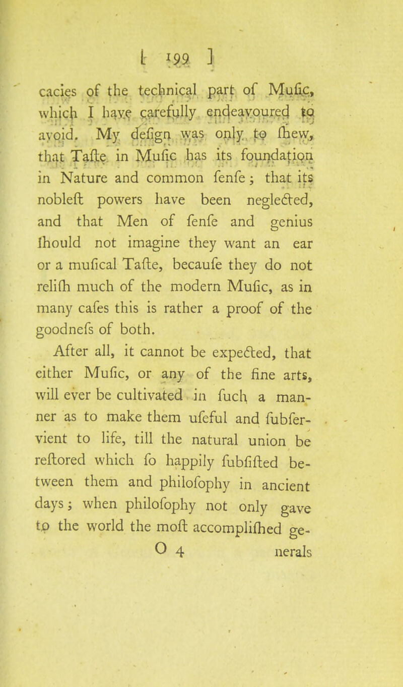 t *99 1 cacies of the technical part of Mufic, which I have carefully endeavoured to avoid. My defign was only to (hew, that Tafte in Mufic has its foundation in Nature and common fenfe; that its nobleft powers have been neglected, and that Men of fenfe and genius Ihould not imagine they want an ear or a mufical Tafte, becaufe they do not relifh much of the modern Mufic, as in many cafes this is rather a proof of the goodnefs of both. After all, it cannot be expected, that either Mufic, or any of the fine arts, will ever be cultivated in fuch a man- ner as to make them ufeful and fubfer- vient to life, till the natural union be reftored which fo happily fubfifted be- tween them and philofophy in ancient days; when philofophy not only gave to the world the moft accomplifhed ge-