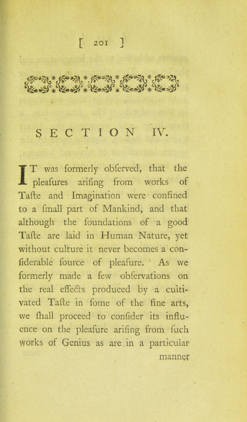 5 E C T I O N IV. IT was formerly obferved, that the pleafures arifing from works of Tafte and Imagination were confined to a fmall part of Mankind, and that although the foundations of a good Tafte are laid in Human Nature, yet without culture it never becomes a con- fiderable fource of pleafure. As we formerly made a few obfervations on the real effects produced by a culti- vated Tafte in fome of the fine arts, we (hall proceed to confider its influ- ence on the pleafure arifing from fuch works of Genius as are.in a particular manner