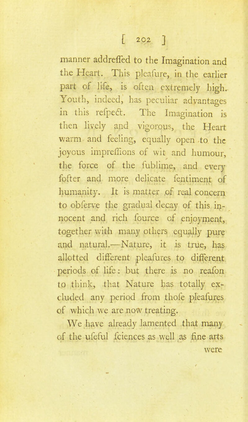 manner addreffed to the Imagination and the Heart. This plcafure, in the earlier part of life, is often extremely high. Youth, indeed, has peculiar advantages in this refpect. The Imagination is then lively and vigorous, the Heart warm and feeling, equally open to the joyous imprefiions of wit and humour, the force of the fublime, and every fofter and more delicate fentiment of *■ -*■ 'v^t» t tip-* ti * 11*1* ^ . u. u1^, .ui humanity. It is matter .of real concern to obferve the gradual decay of this in- nocent and rich fource of enjoyment, together with many others equally pure and natural.—Nature, it is true, has allotted different pleafures to different periods of life: but there is no reafon to think, that Nature has totally ex- cluded any period from thofe pleafures of which we are now treating. We have already lamented that many of the ufeful fciences as well as fine arts were