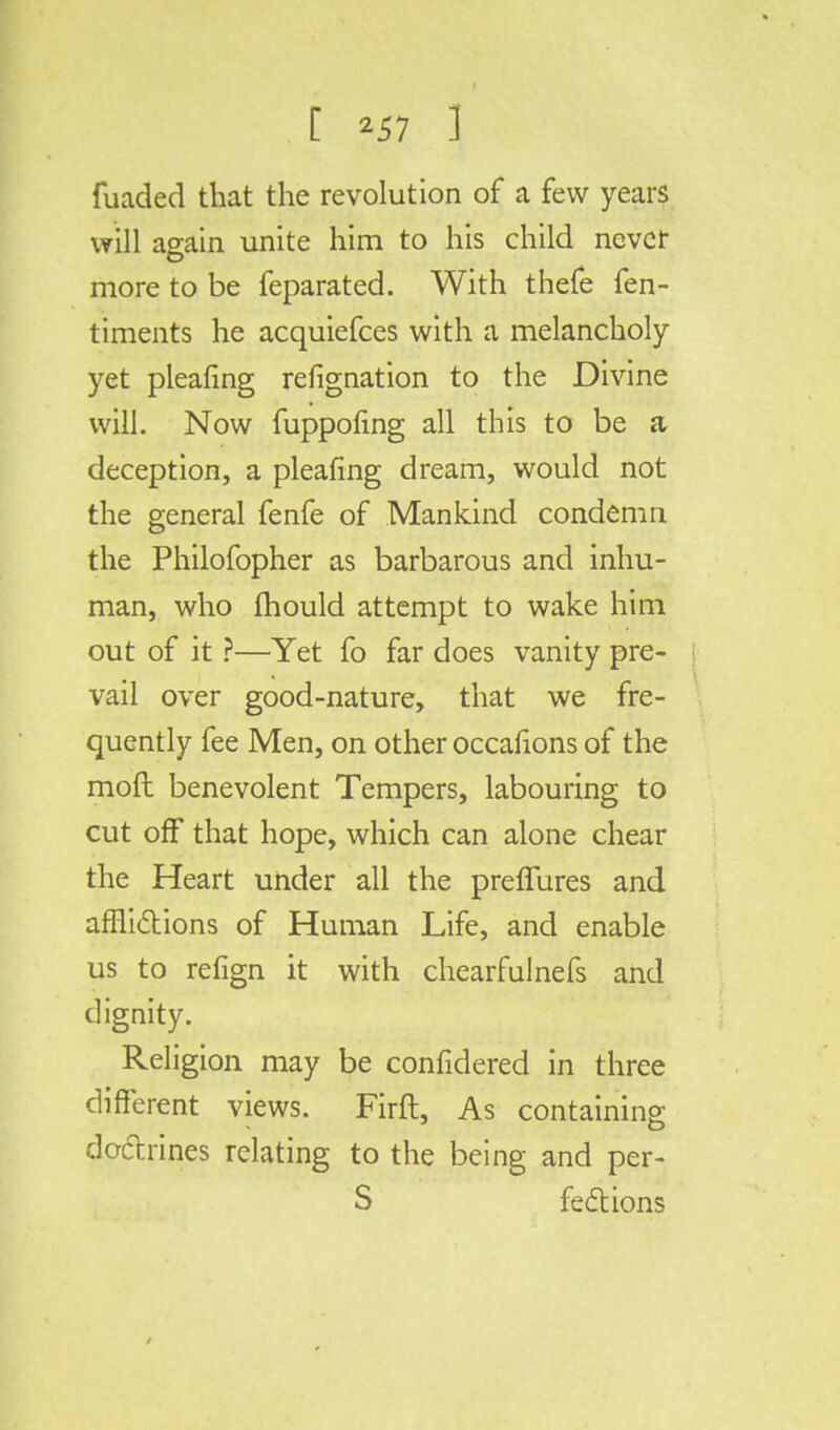 fuaded that the revolution of a few years will again unite him to his child never more to be feparated. With thefe fen- timents he acquiefces with a melancholy yet pleafing refignation to the Divine will. Now fuppofing all this to be a deception, a pleafing dream, would not the general fenfe of Mankind condemn the Philofopher as barbarous and inhu- man, who mould attempt to wake him out of it ?—Yet fo far does vanity pre- vail over good-nature, that we fre- quently fee Men, on other occafions of the moll benevolent Tempers, labouring to cut off that hope, which can alone chear the Heart under all the prefTures and afflictions of Human Life, and enable us to refign it with chearfulnefs and dignity. Religion may be confidered in three different views. Firfl, As containing doctrines relating to the being and per- S feci: ions