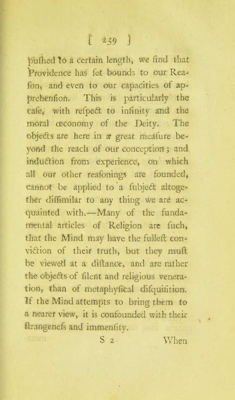 W t \ ^iifiied To a certain length, We find that Providence has fet bounds to our Rea- fon, and even to our capacities of ap- prehenfion. This is particularly the cafe, with refpect to infinity and the moral ceconomy of the Deity. The objects are here in £ great meafure be- yond the reach of our conception ; and induction from experience, on which all our other reafonings are founded * cannot be applied to a fubject altoge- ther diffimilar to any thing we are ac- quainted with.—Many of the funda- mental articles of Religion are fuch, that the Mind may have the fulleft con- viction of their truth, but they mufl be viewed at a diftance, and are rather the objects of filent and religious venera- tion, than of metaphyfical difquiiition. If the Mind attempts to bring them to a nearer view, it is confounded with their ftra-ngenefs and immenfity.