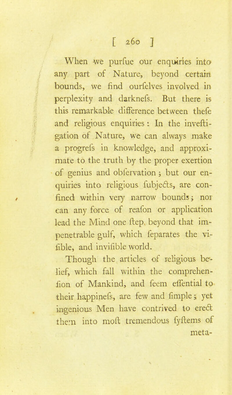 When we purfue our enquiries into an)'' part of Nature, beyond certain bounds, we find ourfelves involved in perplexity and darknefs. But there is this remarkable difference between thefe and religious enquiries: In the invefti- gation of Nature, we can always make a progrefs in knowledge, and approxi- mate to the truth by the proper exertion of genius and oblervation; but our en- quiries into religious fubjecls, are con- fined within very narrow bounds; nor can any force of reafon or application lead the Mind one ftep, beyond that im- penetrable gulf, which feparates the vi- fible, and invifible world. Though the articles of religious be- lief, which fall within the comprehen- fion of Mankind, and feem effential to their happinefs, are few and fimple y yet ingenious Men have contrived to erect them into moft tremendous fyftems of meta-