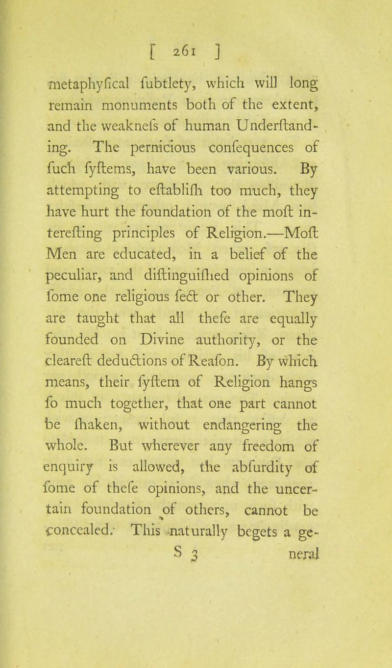 metaphyfical fubtlety, which will long remain monuments both of the extent, and the weaknefs of human Underftand- ing. The pernicious confequences of fuch fyftems, have been various. By attempting to eftablifh too much, they have hurt the foundation of the moft in- terefting principles of Religion.—Mofl Men are educated, in a belief of the peculiar, and diftinguifhed opinions of fome one religious feci: or other. They are taught that all thefe are equally founded on Divine authority, or the cleared deductions of Reafon. By which means, their fyftem of Religion hangs fo much together, that one part cannot be (haken, without endangering the whole. But wherever any freedom of enquiry is allowed, the abfurdity of fome of thefe opinions, and the uncer- tain foundation of others, cannot be concealed.- This naturally begets a ge- S 3 neral