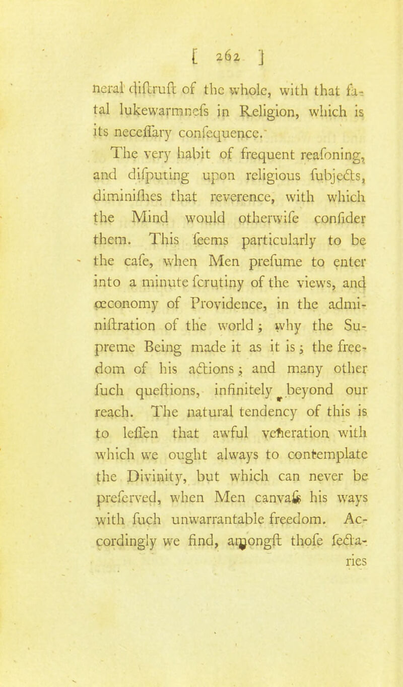 £ a6z ] nerai diftruft of the whole, with that fa- tal lukewarm nefs in Religion, which is its necefiary confequence. The very habit of frequent reafoning, and difputing upon religious fubjects, diminimes that reverence, with which the Mind would othervyife confider them. This feems particularly to be • the cafe, when Men prefume to enter into a minute fcrutiny of the views, anc} ceconomy of Providence, in the admi- niftration of the world; why the Su- preme Being made it as it is; the free- dom of his actions; and many other fuch queftions, infinitely beyond our reach. The natural tendency of this is to lefTen that awful veneration with which we ought always to contemplate the Divinity, but which can never be preferved, when Men canvafe his ways with fuch unwarrantable freedom. Ac- cordingly we find, arnongft thofe fe&a- ries