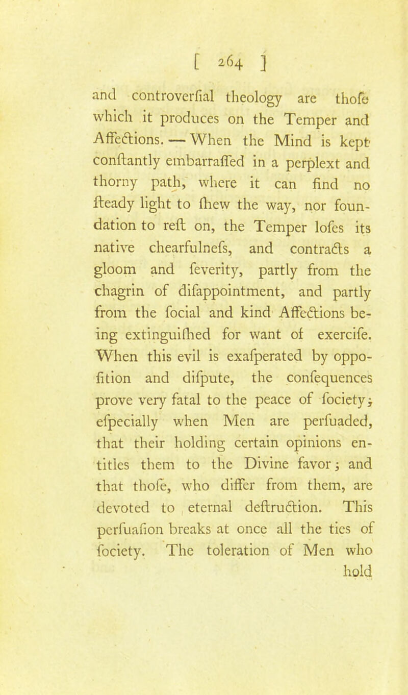 and controverfial theology are thofe which it produces on the Temper and Affections.— When the Mind is kept conftantly embarraffed in a perplext and thorny path, where it can find no Heady light to (hew the way, nor foun- dation to reft on, the Temper lofes its native chearfulnefs, and contracts a gloom and feverity, partly from the chagrin of difappointment, and partly from the focial and kind Affections be- ing extinguilhed for want of exercife. When this evil is exafperated by oppo- sition and difpute, the confequences prove very fatal to the peace of fociety; efpecially when Men are perfuaded, that their holding certain opinions en- titles them to the Divine favor; and that thofe, who differ from them, are devoted to eternal deftruction. This perfuafion breaks at once all the ties of fociety. The toleration of Men who hold