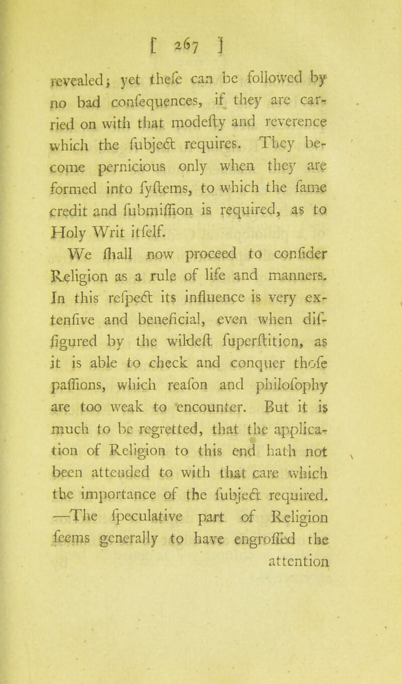 [ *67 ] revealed; yet thefe can be followed by- no bad confequences, if they are car-r ried on with that modefty and reverence which the fubjeel: requires. They be- come pernicious only when they are formed into fyftems, to which the fame credit and fubmiffion is required, as to Holy Writ itfdf. We mall now proceed to confider Religion as a rule of life and manners. In this refpecl its influence is very ex- tenfive and beneficial, even when dif- figured by the wildeft fuperftiticn, as it is able to check and conquer thofe paffions, which reafon and philofophy are too weak to encounter. But it is much to be regretted, that the applica- tion of Religion to this end hath not been attended to with that care which the importance of the fubjeel required. —The fpeculative part of Religion feems generally to have engroiTed the attention