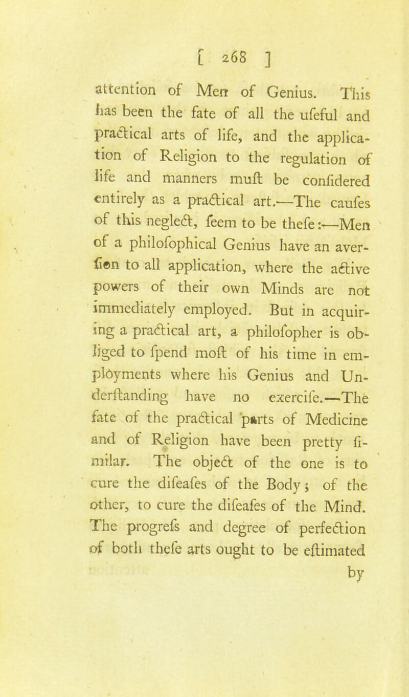attention of Men of Genius. This has been the fate of all the ufeful and practical arts of life, and the applica- tion of Religion to the regulation of life and manners muft be confidered entirely as a pra&ical art.—The caufes of this neglect, feem to be thefe:—Men of a philofophical Genius have an aver- iien to all application, where the active powers of their own Minds are not immediately employed. But in acquir- ing a practical art, a philofopher is ob- liged to fpend moft of his time in em- ployments where his Genius and Un- dcrftanding have no exercife.—The fate of the practical parts of Medicine and of Religion have been pretty fi- milar. The object of the one is to cure the difeafes of the Body; of the other, to cure the difeafes of the Mind. The progrefs and degree of perfection of both thefe arts ought to be eftimated by