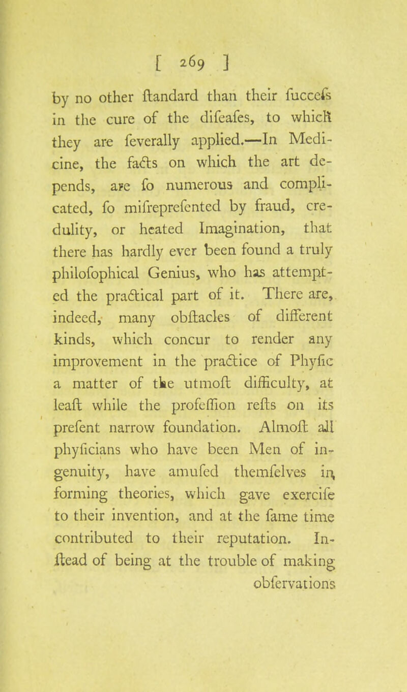 [ *69 1 by no other ftandard than their fuccefs in the cure of the difeafes, to which they are feverally applied.—In Medi- cine, the facts on which the art de- pends, ape fo numerous and compli- cated, fo mifreprefcnted by fraud, cre- dulity, or heated Imagination, that there has hardly ever been found a truly philofophical Genius, who has attempt- ed the practical part of it. There are, indeed, many obftacles of different kinds, which concur to render any improvement in the practice of Phytic a matter of tke utmofl difficulty, at leaft while the profeflion refts on its prefent narrow foundation. Almoft all phyficians who have been Men of in- genuity, have amufed themfelves in, forming theories, which gave exercife to their invention, and at the fame time contributed to their reputation. In- ftead of being at the trouble of making obfervations